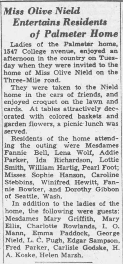 Miss Olive Nield Entertains Residents of Palmeter HomeLadies of the Palmeter home, 1547 College avenue, enjoyed an afternoon in the country on Tuesday when they were invited to the home of Miss Olive Nield on the Three-Mile road.They were taken to the Nield home in the cars of friends, and enjoyed croquet on the lawn and cards. At tables attractively decorated with colored baskets and garden flowers, a picnic lunch was served.Residents of the home attending the outing were Mesdames Fannie Bell, Lena Wolf, Addie Parker, Ida Richardson, Lottie Smith, William Hartig, Pearl Foot; Misses Sophie Hanson, Caroline Stebbins, Winifred Hewitt, Fannie Bowker, and Dorothy Gibbon of Seattle, Wash.In addition to the ladies of the home, the following were guests: Mesdames Mary Griffith, Mary Ellis, Charlotte Rowlands, I. O. Mann, Emma Paddock, George Nield, L. C. Pugh, Edgar Sampson, Fred Parker, Carlisle Godske, H. A. Koske, Helen Marsh.

Racine Journal Times, August 20, 1936.