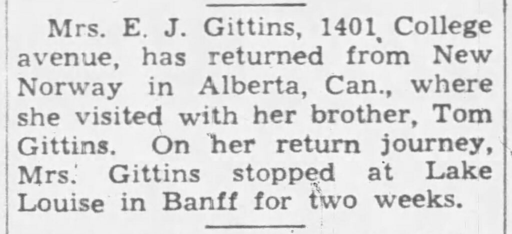 Mrs. E. J. Gittins, 1401 College avenue, has returned from New Norway in Alberta, Can., where she visited with her brother, Tom Gittins. On her return journey, Mrs. Gittins stopped at Lake Louise in Banff for two weeks.
