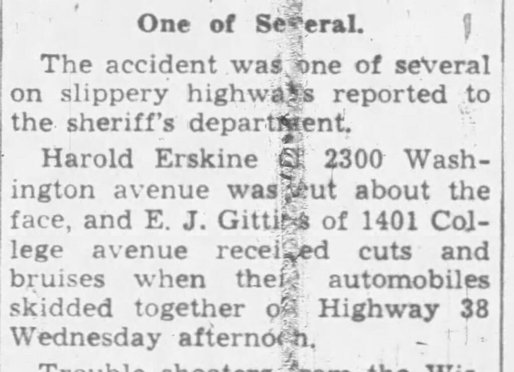 One of Several
The accident was one of several on slippery highways reported to the sheriff's department.
Harold Erskine of 2300 Washington avenue was cut about the face, and E. J. Gittins of 1401 College avenue received cuts and bruises when their automobiles skidded together on Highway 38 Wednesday afternoon.