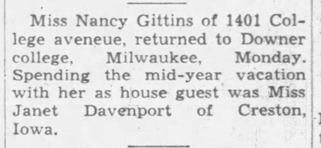 Miss Nancy Gittins of 1401 College avenue, returned to Downer college, Milwaukee, Monday. Spending the mid-year vacation with her as house guest was Miss Janet Davenport of Creston, Iowa.
