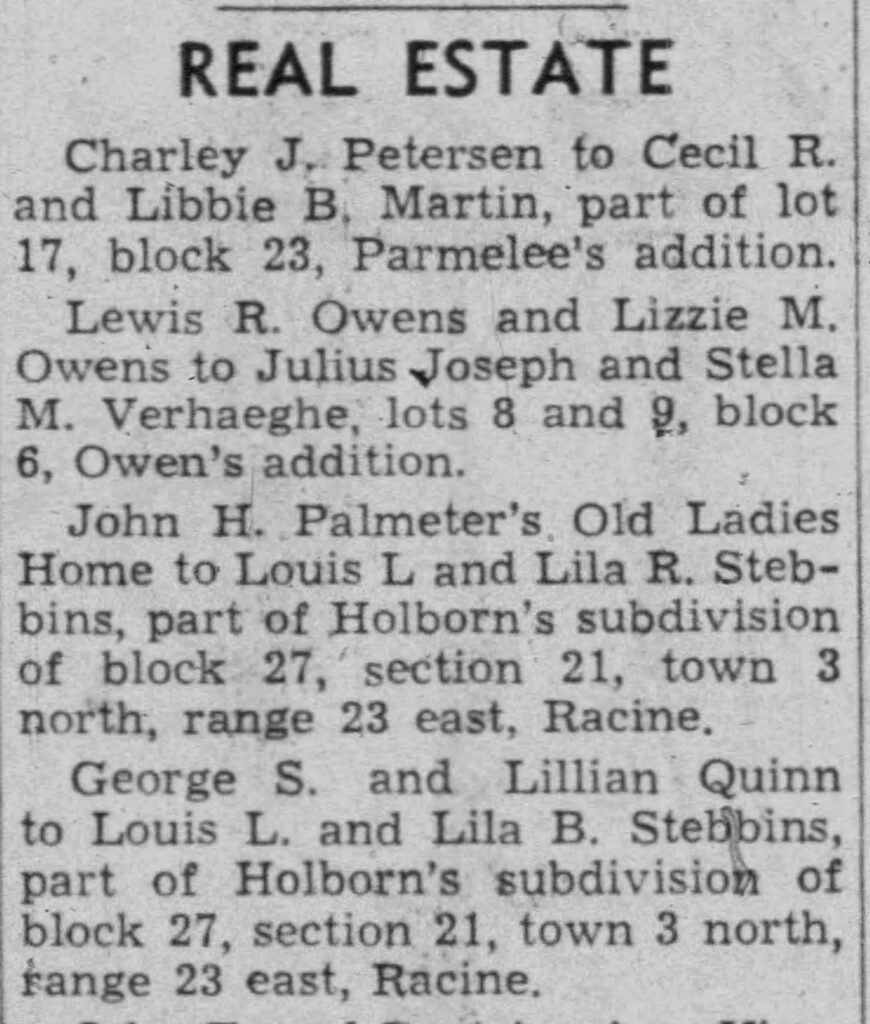 REAL ESTATE Charley J. Petersen to Cecil R. and Libbie B. Martin, part of lot 17, block 23, Parmelee's addition.Lewis R. Owens and Lizzie M. Owens to Julius Joseph and Stella M. Verhaeghe, lots 8 and 9, block 6, Owen’s addition.John H. Palmeter’s Old Ladies Home to Louis L and Lila R. Stebbins, part of Holborn’s subdivision of block 27, section 21, town 3 north, range 23 east, Racine.George S. and Lillian Quinn to Louis L. and Lila B. Stebbins, part of Holborn’s subdivision of block 27, section 21, town 3 north, range 23 east, Racine.

Racine Journal Times, May 21, 1943.