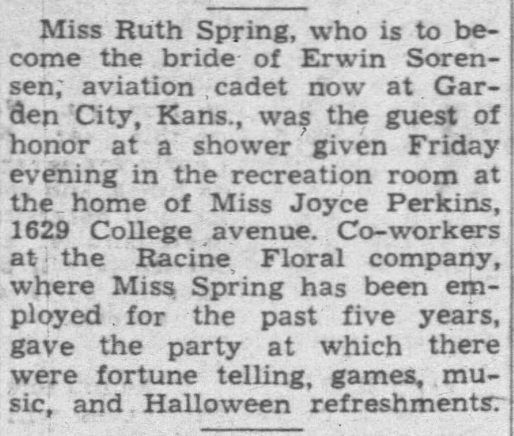 Miss Ruth Spring, who is to become the bride of Erwin Sorensen, aviation cadet now at Garden City, Kans., was the guest of honor at a shower given Friday evening in the recreation room at the home of Miss Joyce Perkins, 1629 College avenue. Co-workers at the Racine Floral company, where Miss Spring has been employed for the past five years, gave the party at which there were fortune telling, games, music, and Halloween refreshments.
Racine Journal Times, November 1, 1943.