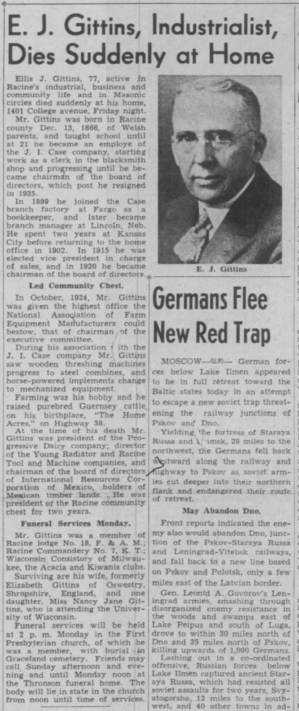 E. J. Gittins, Industrialist, Dies Suddenly at HomeEllis J. Gittins, 77, active in Racine’s industrial, business and community life and in Masonic circles died suddenly at his home, 1401 College avenue, Friday night.Mr. Gittins was born in Racine county Dec. 13, 1866, of Welsh parents, and taught school until at 21 he became an employee of the J. I. Case company, starting work as a clerk in the blacksmith shop and progressing until he became chairman of the board of directors, which post he resigned in 1935.In 1899 he joined the Case branch factory at Fargo as a bookkeeper, and later became branch manager at Lincoln, Neb. He spent two years at Kansas City before returning to the home office in 1902. In 1915 he was elected vice president in charge of sales, and in 1920 he became chairman of the board of directors.Led Community Chest.In October, 1924, Mr. Gittins was given the highest office the National Association of Farm Equipment Manufacturers could bestow, that of chairman of the executive committee.During his association with the J. I. Case company Mr. Gittins saw wooden threshing machines progress to steel combines, and horse-powered implements change to mechanized equipment.Farming was his hobby and he raised purebred Guernsey cattle on his birthplace, “The Home Acres,” on Highway 38.At the time of his death Mr. Gittins was president of the Progressive Dairy company; director of the Young Radiator and Racine Tool and Machine companies, and chairman of the board of directors of International Resources Corporation of Mexico, holders of Mexican timber lands. He was president of the Racine community chest for two years.Funeral Services Monday.Mr. Gittins was a member of Racine lodge No. 18, F. & A. M.; Racine Commandery No. 7, K. T.; Wisconsin Consistory of Milwaukee, the Acacia and Kiwanis clubs.Surviving are his wife, formerly Elizabeth Gittins of Oswestry, Shropshire, England, and one daughter, Miss Nancy Jane Gittins, who is attending the University of Wisconsin.Funeral services will be held at 2 p. m. Monday in the First Presbyterian church, of which he was a member, with burial in Graceland cemetery. Friends may call Sunday afternoon and evening and until Monday noon at the Thronson funeral home. The body will lie in state in the church from noon until time of services.

