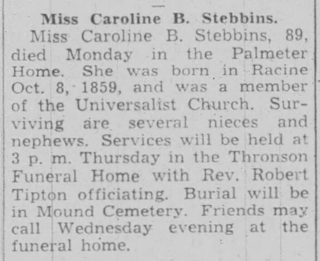 Miss Caroline B. StebbinsMiss Caroline B. Stebbins, 89, died Monday in the Palmeter Home. She was born in Racine Oct. 8, 1859, and was a member of the Universalist Church. Surviving are several nieces and nephews. Services will be held at 3 p. m. Thursday in the Thronson Funeral Home with Rev. Robert Tipton officiating. Burial will be in Mound Cemetery. Friends may call Wednesday evening at the funeral home.

Racine Journal Times, September 18, 1945.
