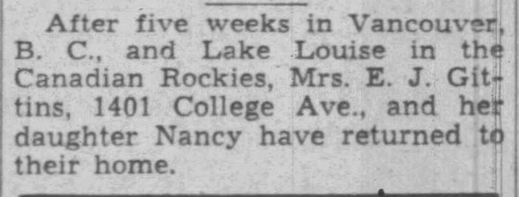 After five weeks in Vancouver, B. C., and Lake Louise in the Canadian Rockies, Mrs. E. J. Gittins, 1401 College Ave., and her daughter Nancy have returned home.