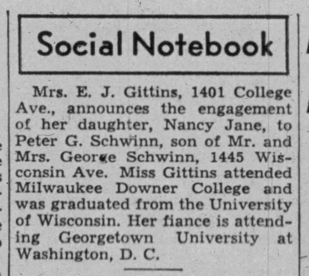 Mrs. E. J. Gittins, 1401 College Ave., announces the engagement of her daughter, Nancy Jane, to Peter G. Schwinn, son of Mr. and Mrs. George Schwinn, 1445 Wisconsin Ave. Miss Gittins attended Milwaukee Downer College and was graduated from the University of Wisconsin. Her fiance is attending Georgetown University at Washington, D. C. August 1, 1947.