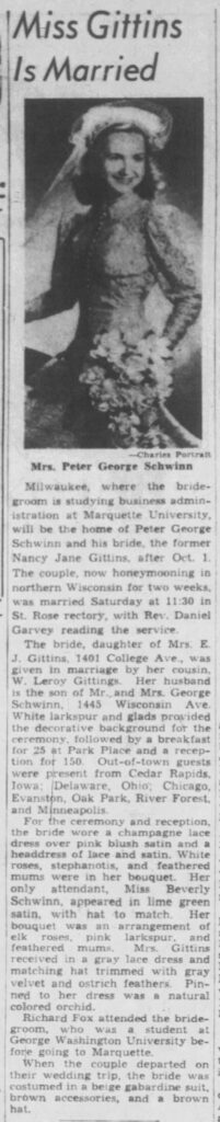 Miss Gittins Is MarriedMrs. Peter George SchwinnMilwaukee, where the bridegroom is studying business administration at Marquette University, will be the home of Peter George Schwinn and his bride, the former Nancy Jane Gittins, after Oct. 1.The couple, now honeymooning in northern Wisconsin for two weeks, was married Saturday at 11:30 in St. Rose rectory, with Rev. Daniel Garvey reading the service.The bride, daughter of Mrs. E. J. Gittins, 1401 College Ave., was given in marriage by her cousin, W. Leroy Gittins. Her husband is the son of Mr. and Mrs. George Schwinn, 1445 Wisconsin Ave.White larkspur and glads provided the decorative background for the ceremony, followed by a breakfast for 25 at Park Place and a reception for 150. Out-of-town guests were present from Cedar Rapids, Iowa; Delaware, Ohio; Chicago, Evanston, Oak Park, River Forest, and Minneapolis.For the ceremony and reception, the bride wore a champagne lace dress over pink blush satin and a headdress of lace and satin. White roses, stephanotis, and feathered mums were in her bouquet. Her only attendant, Miss Beverly Schwinn, appeared in lime green satin, with hat to match. Her bouquet was an arrangement of elk roses, pink larkspur, and feathered mums. Mrs. Gittins received in a gray lace dress and matching hat trimmed with gray velvet and ostrich feathers. Pinned to her dress was a natural colored orchid.Richard Fox attended the bridegroom, who was a student at George Washington University before going to Marquette.When the couple departed on their wedding trip, the bride was costumed in a beige gabardine suit, brown accessories, and a brown hat.(Photo credit: Charles Portrait) August 25, 1948.

