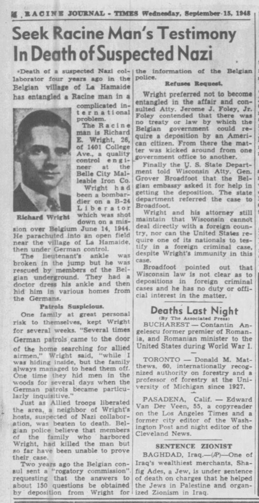 Seek Racine Man’s Testimony In Death of Suspected NaziDeath of a suspected Nazi collaborator four years ago in the Belgian village of La Hamaide has entangled a Racine man in a complicated international problem. The Racine man is Richard E. Wright, 26, of 1401 College Ave., a quality control engineer at the Belle City Malleable Iron Co.Richard WrightWright had been a bombardier on a B-24 Liberator which was shot down on a mission over Belgium June 14, 1944. He parachuted into an open field near the village of La Hamaide, then under German control.The lieutenant’s ankle was broken in the jump but he was rescued by members of the Belgian underground. They had a doctor dress his ankle and then hid him in various homes from the Germans.Patrols SuspiciousOne family at great personal risk to themselves, kept Wright for several weeks. “Several times German patrols came to the door of the home searching for allied airmen,” Wright said, “while I was hiding inside, but the family always managed to head them off. One time they hid men in the woods for several days when the German patrols became particularly inquisitive.”Just as Allied troops liberated the area, a neighbor of Wright’s hosts, suspected of Nazi collaboration, was beaten to death. Belgian police believe that members of the family who harbored Wright, had killed the man but so far have been unable to prove their case.Two years ago the Belgian consul sent a “rogatory commission” requesting that the answers to about 150 questions be obtained by deposition from Wright for the information of the Belgian police.Refuses RequestWright preferred not to become entangled in the affair and consulted Atty. Jerome J. Foley, Jr. Foley contended that there was no treaty or law by which the Belgian government could require a deposition by an American citizen. From there the matter was kicked around from one government office to another.Finally the U. S. State Department told Wisconsin Atty. Gen. Grover Broadfoot that the Belgian embassy asked it for help in getting the deposition. The state department referred the case to Broadfoot.Wright and his attorney still maintain that Wisconsin cannot deal directly with a foreign country, nor can the United States require one of its nationals to testify in a foreign criminal case, despite Wright’s immunity in this case.Broadfoot pointed out that Wisconsin law is not clear as to depositions in foreign criminal cases and he has no duty or official interest in the matter.

September 15, 1948.