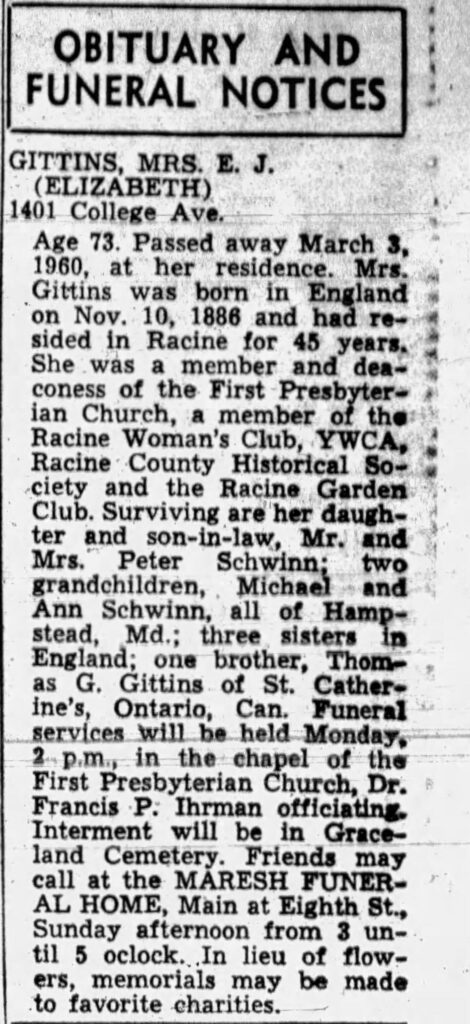 OBITUARY AND FUNERAL NOTICESGITTINS, MRS. E. J. (ELIZABETH)
1401 College Ave.Age 73. Passed away March 3, 1960, at her residence. Mrs. Gittins was born in England on Nov. 10, 1886 and had resided in Racine for 45 years. She was a member and deaconess of the First Presbyterian Church, a member of the Racine Woman’s Club, YWCA, Racine County Historical Society and the Racine Garden Club. Surviving are her daughter and son-in-law, Mr. and Mrs. Peter Schwinn; two grandchildren, Michael and Ann Schwinn, all of Hampstead, Md.; three sisters in England; one brother, Thomas G. Gittins of St. Catherine’s, Ontario, Can. Funeral services will be held Monday, 2 p.m., in the chapel of the First Presbyterian Church, Dr. Francis P. Ihrnan officiating. Interment will be in Graceland Cemetery. Friends may call at the MARESH FUNERAL HOME, Main at Eighth St., Sunday afternoon from 3 until 5 o’clock. In lieu of flowers, memorials may be made to favorite charities.

March 5, 1960.