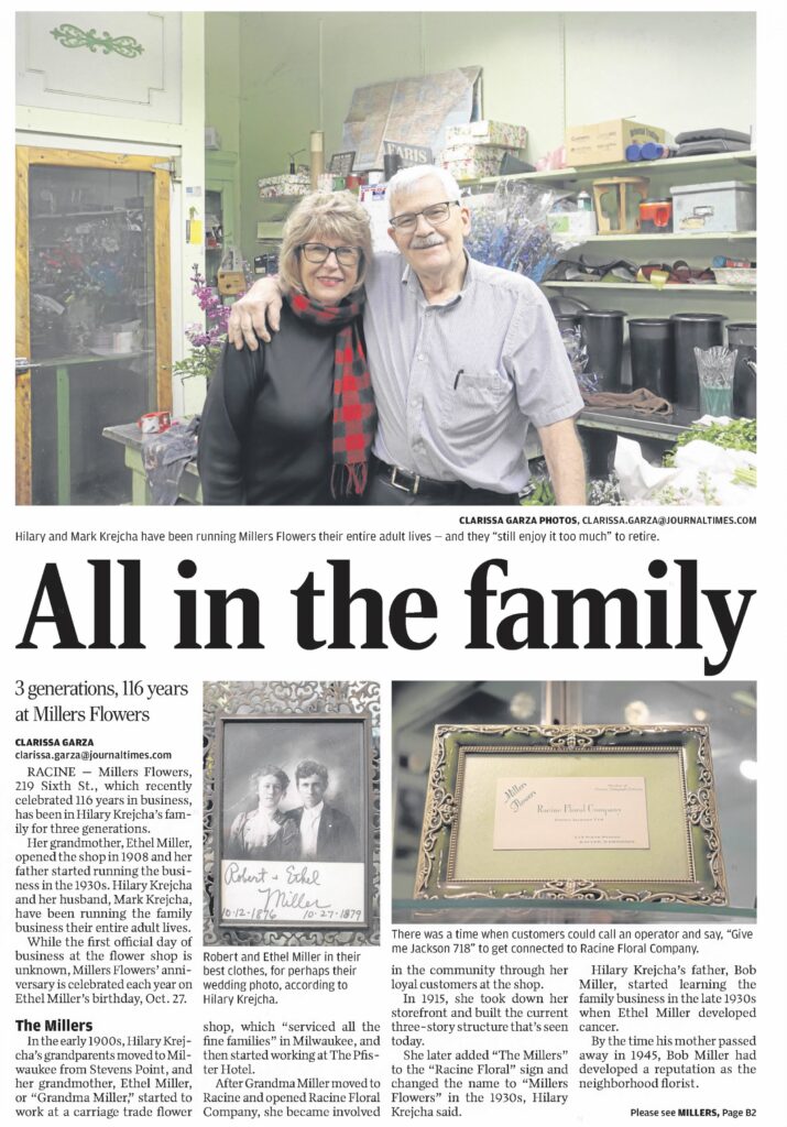 CLARISSA GARZA PHOTOS, CLARISSA.GARZA@JOURNALTIMES.COM
Hilary and Mark Krejcha have been running Millers Flowers their entire adult lives – and they “still enjoy it too much” to retire.

All in the family
3 generations, 116 years at Millers Flowers

CLARISSA GARZA
clarissa.garza@journaltimes.com
RACINE — Millers Flowers, 219 Sixth St., which recently celebrated 116 years in business, has been in Hilary Krejcha’s family for three generations.

Her grandmother, Ethel Miller, opened the shop in 1908 and her father started running the business in the 1930s. Hilary Krejcha and her husband, Mark Krejcha, have been running the family business their entire adult lives.

While the first official day of business at the flower shop is unknown, Millers Flowers’ anniversary is celebrated each year on Ethel Miller’s birthday, Oct. 27.

The Millers
In the early 1900s, Hilary Krejcha’s grandparents moved to Milwaukee from Stevens Point, and her grandmother, Ethel Miller, or “Grandma Miller,” started to work at a carriage trade flower shop, which “serviced all the fine families” in Milwaukee, and then started working at The Pister Hotel.

After Grandma Miller moved to Racine and opened Racine Floral Company, she became involved in the community through her loyal customers at the shop.

In 1915, she took down her storefront and built the current three-story structure that’s seen today.

She later added “The Millers” to the “Racine Floral” sign and changed the name to “Millers Flowers” in the 1930s, Hilary Krejcha said.

Robert and Ethel Miller in their best clothes, for perhaps their wedding photo, according to Hilary Krejcha.

Hilary Krejcha’s father, Bob Miller, started learning the family business in the late 1930s when Ethel Miller developed cancer. By the time his mother passed away in 1945, Bob Miller had developed a reputation as the neighborhood florist.

Please see MILLERS, Page B2

Racine Journal Times, February 4, 2024.