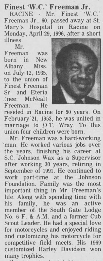 **Finest ‘W.C.’ Freeman Jr.**

RACINE — Mr. Finest ‘W.C.’ Freeman Jr., 60, passed away at St. Mary’s Hospital in Racine on Monday, April 29, 1996, after a short illness.

Mr. Freeman was born in New Albany, Miss. on July 12, 1935, to the union of Finest Freeman Sr. and Eteria (nee: McNeal) Freeman. He resided in Racine for 50 years. On February 21, 1953, he was united in marriage to O.T. Wray. To this union four children were born.

Mr. Freeman was a hard-working man. He worked various jobs over the years, finishing his career at S.C. Johnson Wax as a Supervisor after working 30 years, retiring in September of 1991. He continued to work part-time at the Johnson Foundation. Family was the most important thing in Mr. Freeman’s life. Along with spending time with his family, he was an active member of the South Gate Lodge No. 6 F. & A.M. and a former Cub Scout Leader. He had a special love for motorcycles and enjoyed riding and customizing his motorcycle for competitive field meets. His 1969 customized Harley Davidson won many trophies.

Surviving to cherish his memory are his loving and devoted wife of 43 years, O.T. of Racine; three sons, Don, James (Wenonah) of Madison, and Willie (Ida); one daughter, Denise Lynn Freeman, both of Racine; 17 grandchildren; four great-grandchildren; mother and father, Finest and Eteria Freeman Sr.; brother, Russell (Arrilla) Freeman; and sister-in-law, Patricia Freeman of New Albany, Miss. He is further survived by six sisters-in-law, five brothers-in-law, aunts, uncles, nieces, nephews, cousins, and a host of other friends and relatives. He was preceded in death by his brother, Willie Hayes Freeman.

Funeral services will be held on Friday, May 3, 1996, at Wayman AME Church, 424 North Memorial Drive, at 1:30 p.m. with Rev. Emmett Lee officiating. Interment at Graceland Cemetery. Visitation will be held from 11 a.m. until the time of service.

J.W. WILKERSON FUNERAL HOME  
800 Barker Street  
637-6400