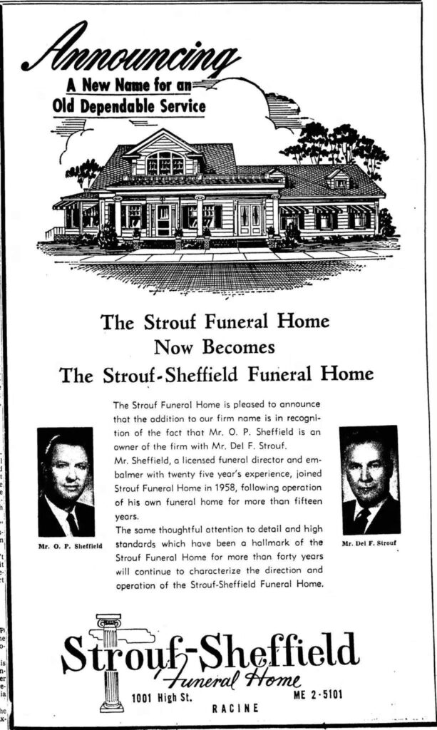 **Transcription of the 1961 Advertisement:**

**Announcing**  
**A New Name for an**  
**Old Dependable Service**

**[Illustration of a large, two-story funeral home building with columns, awnings, and trees]**

**The Strouf Funeral Home**  
**Now Becomes**  
**The Strouf-Sheffield Funeral Home**

The Strouf Funeral Home is pleased to announce that the addition to our firm name is in recognition of the fact that Mr. O. P. Sheffield is an owner of the firm with Mr. Del F. Strouf.  

Mr. Sheffield, a licensed funeral director and embalmer with twenty five years’ experience, joined Strouf Funeral Home in 1958, following operation of his own funeral home for more than fifteen years.  

The same thoughtful attention to detail and high standards which have been a hallmark of the Strouf Funeral Home for more than forty years will continue to characterize the direction and operation of the Strouf-Sheffield Funeral Home.

**[Photo of Mr. O. P. Sheffield]**                                   **[Photo of Mr. Del F. Strouf]**  
**Mr. O. P. Sheffield**                                         **Mr. Del F. Strouf**

**[Logo with column and cross motif]**  
**Strouf-Sheffield**  
**Funeral Home**  
1001 High St.                                     ME 2-5101  
**RACINE**

---

This is a complete, faithful transcription of the advertisement as shown in the newspaper clipping. The ad announces the partnership and name change for the funeral home in Racine, Wisconsin.