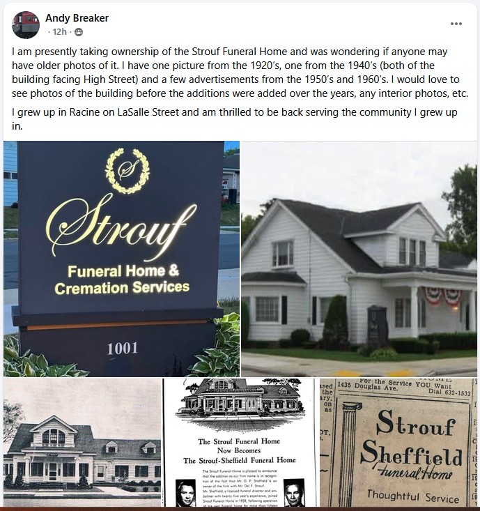 Andy Breaker
I am presently taking ownership of the Strouf Funeral Home and was wonder if anyone may have older photos of it. I have one picture from the 1920s, one from the 1940s (the of the building facing High Street) and a few advertisements from the 1950s and 1960s. I would love to see photos of the building before the additions were added over the years, any interior photos, etc.
I grew up in Racine on LaSalle Street and am thrilled to be back serving the community I grew up in.