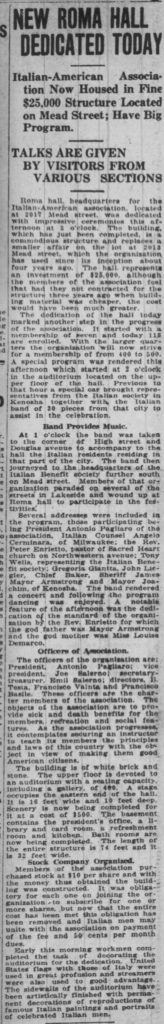 Racine Journal-News, April 2, 1921
NEW ROMA HALL DEDICATED TODAY
Italian-American Association Now Housed in Fine $25,000 Structure Located on Mead Street; Have Big Program.
TALKS ARE GIVEN BY VISITORS FROM VARIOUS SECTIONS
Roma hall, headquarters for the Italian-American association, located at 2017 Mead street, was dedicated with impressive ceremonies this afternoon at 3 o’clock. The building, which has just been completed, is a commodious structure and replaces a smaller affair on the lot at 2013 Mead street, which the organization has used since its inception about four years ago. The hall represents an investment of $25,000, although the members of the association feel that had they not contracted for the structure three years ago when building material was cheaper, the cost would have been much greater.
The dedication of the hall today marked another step in the progress of the association. It started with a membership of seven and today 115 are enrolled. With the larger quarters the organization will now strive for a membership of from 400 to 500.
A special program was rendered this afternoon which started at 2 o’clock in the auditorium located on the upper floor of the hall. Previous to that hour a special car brought representatives from the Italian society in Kenosha together with the Italian band of 30 pieces from that city to assist in the celebration.
Band Provides Music.
At 1 o’clock the band was taken to the corner of High street and Douglas avenue to accompany to the hall the Italian residents residing in that part of the city. The band then journeyed to the headquarters of the Italian Benefit society further south on Mead street. Members of that organization paraded on several of the streets in Lakeside and wound up at Roma hall to participate in the festivities.
Several addresses were included in the program, those participating being President Antonio Pagliaro of the association, Italian Counsel Angelo Cerminara, of Milwaukee; the Rev. Peter Enrietto, pastor of Sacred Heart church on Northwestern avenue; Tony Wells, representing the Italian Benefit society; Gregoria Glanta, John Lieglar, Chief Baker, Sheriff James Mayor Armstrong and Mayor Joachim, of Kenosha. The band rendered a concert and following the program dancing was enjoyed. A notable feature of the afternoon was the dedication of the standard of the organization by the Rev. Enrietto for which the god father was Mayor Armstrong and the god mother was Miss Louise Demarco.
Officers of Association.
The officers of the organization are: President, Antonio Pagliaro; vice president, Joe Salerno; secretary-treasurer, Emil Salerno; directors, B. Testa, Francisco Valnta and Francisco Basile. These officers are the charter members of the association. The objects of the association are to provide sick and death benefits for the members, recreation and social features. As the association progresses, it contemplates securing an instructor to teach its members the principles and laws of this country with the object in view of making them good American citizens.
The building is of white brick and stone. The upper floor is devoted to an auditorium with a seating capacity, including a gallery, of 400. A stage occupies the eastern end of the hall. It is 16 feet wide and 10 feet deep. Scenery is now being completed for it at a cost of $500. The basement contains the president’s office, a library and card room, a refreshment room and kitchen. Bath rooms are now being completed. The length of the entire structure is 74 feet and it is 32 feet wide.
Stock Company Organized.
Members of the association purchased stock at $10 per share and with the money thus obtained the building was constructed. It was obligatory for each one on joining the organization to subscribe for one or more shares, but now that the entire cost has been met this obligation has been removed and Italian men may unite with the association on payment of the fee and 50 cents per month dues.
Early this morning workmen completed the task of decorating the auditorium for the dedication. United States flags with those of Italy were used in great profusion and streamers were also used to good advantage. The sidewalls of the auditorium have been artistically finished with permanent decorations of reproductions of famous Italian paintings and portraits of celebrated Italian men.
