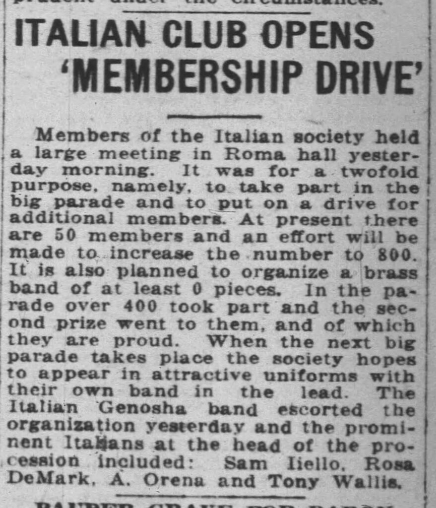 Racine Journal-News, July 5, 1921. Note some familiar names, even if Aiello is misspelled.
**ITALIAN CLUB OPENS 'MEMBERSHIP DRIVE'**
Members of the Italian society held a large meeting in Roma hall yesterday morning. It was for a twofold purpose, namely, to take part in the big parade and to put on a drive for additional members. At present there are 50 members and an effort will be made to increase the number to 800. It is also planned to organize a brass band of at least 0 pieces. In the parade over 400 took part and the second prize went to them, and of which they are proud. When the next big parade takes place the society hopes to appear in attractive uniforms with their own band in the lead. The Italian Genosha band escorted the organization yesterday and the prominent Italians at the head of the procession included: Sam Iliello, Rosa DeMark, A. Orena and Tony Wallis.