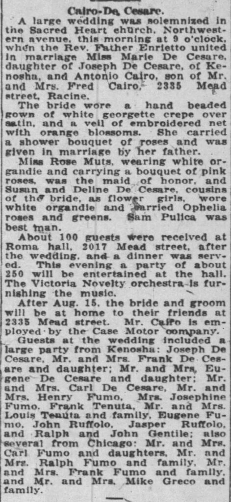 Racine Journal-News, August 13, 1921
**Cairo-De Cesare.**
A large wedding was solemnized in the Sacred Heart church, Northwestern avenue, this morning at 9 o'clock, when the Rev. Father Enrietto united in marriage Miss Marie De Cesare, daughter of Joseph De Cesare, of Kenosha, and Antonio Cairo, son of Mr. and Mrs. Fred Cairo, 2335 Mead street, Racine.
The bride wore a hand beaded gown of white georgette crepe over satin, and a veil of embroidered net with orange blossoms. She carried a shower bouquet of roses and was given in marriage by her father.
Miss Rose Muts, wearing white organdie and carrying a bouquet of pink roses, was the maid of honor, and Susan and Deline De Cesare, cousins of the bride, as flower girls, wore white organdie and carried Ophelia roses and greens. Sam Pulica was best man.
About 100 guests were received at Roma hall, 2017 Mead street, after the wedding, and a dinner was served. This evening a party of about 250 will be entertained at the hall. The Victoria Novelty orchestra is furnishing the music.
After Aug. 15, the bride and groom will be at home to their friends at 2335 Mead street. Mr. Cairo is employed by the Case Motor company.
Guests at the wedding included a large party from Kenosha: Joseph De Cesare, Mr. and Mrs. Frank De Cesare and daughter; Mr. and Mrs. Eugene De Cesare and daughter; Mr. and Mrs. Carl De Cesare, Mr. and Mrs. Henry Fumo, Mrs. Josephine Fumo, Frank Tenuta, Mr. and Mrs. Louis Tenuta and family, Eugene Fumo, John Ruffolo, Jasper Ruffolo, and Ralph and John Gentile; also several from Chicago: Mr. and Mrs. Carl Fumo and daughters, Mr. and Mrs. Ralph Fumo and family, Mr. and Mrs. Frank Fumo and family, and Mr. and Mrs. Mike Greco and family.