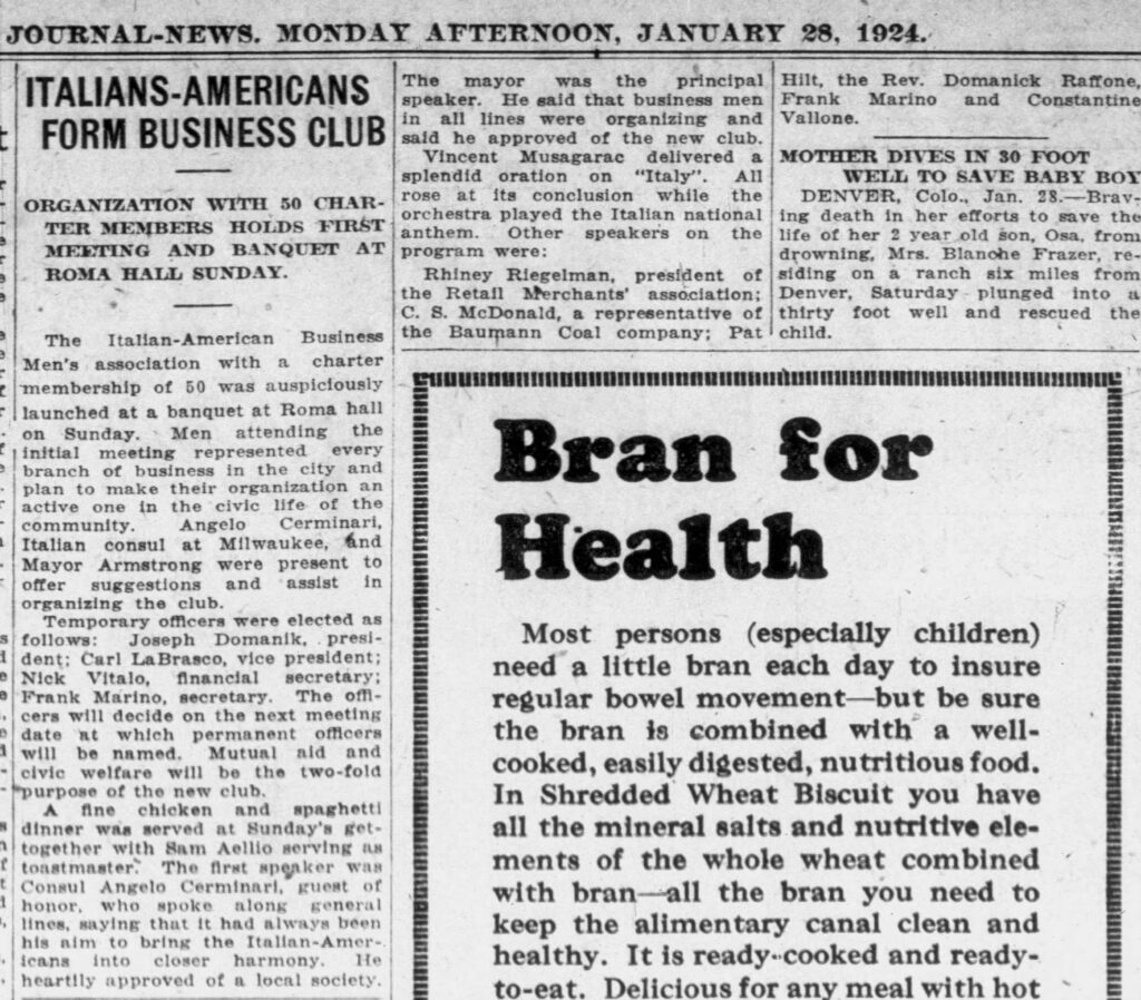 Racine Journal-News, January 28, 1924. Italians-Americans Form Business Club.
**ITALIANS-AMERICANS FORM BUSINESS CLUB**
**ORGANIZATION WITH 50 CHARTER MEMBERS HOLDS FIRST MEETING AND BANQUET AT ROMA HALL SUNDAY.**
The Italian-American Business Men’s association with a charter membership of 50 was auspiciously launched at a banquet at Roma hall on Sunday. Men attending the initial meeting represented every branch of business in the city and plan to make their organization an active one in the civic life of the community. Angelo Cerminari, Italian consul at Milwaukee, and Mayor Armstrong were present to offer suggestions and assist in organizing the club.
Temporary officers were elected as follows: Joseph Domanik, president; Carl LaBrasco, vice president; Nick Vitalo, financial secretary; Frank Marino, secretary. The officers will decide on the next meeting date at which permanent officers will be named. Mutual aid and civic welfare will be the two-fold purpose of the new club.
A fine chicken and spaghetti dinner was served at Sunday’s get-together with Sam Aellio serving as toastmaster. The first speaker was Consul Angelo Cerminari, guest of honor, who spoke along general lines, saying that it had always been his aim to bring the Italian-Americans into closer harmony. He heartily approved of a local society.
The mayor was the principal speaker. He said that business men in all lines were organizing and said he approved of the new club.
Vincent Musagarac delivered a splendid oration on “Italy”. All rose at its conclusion while the orchestra played the Italian national anthem. Other speakers on the program were:
Rhiney Riegelman, president of the Retail Merchants’ association; C. S. McDonald, a representative of the Baumann Coal company; Pat Hilt, the Rev. Domanick Raffone, Frank Marino and Constantine Vallone.