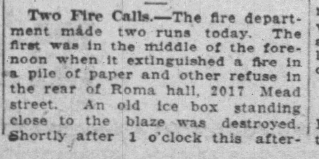 Racine Journal-News, June 8, 1925. Two Fire Calls. [Editor: oddly, this is the only entry for Roma hall in 1925.]
The fire department made two runs today. The first was in the middle of the forenoon when it extinguished a fire in a pile of paper and other refuse in the rear of Roma hall, 2017 Mead street. An old ice box standing close to the blaze was destroyed.