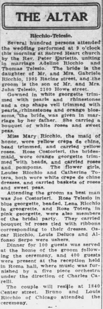Racine Journal-News, November 20, 1926. Ricchio-Telesio wedding.
**Transcription of the Ricchio-Telesio Wedding Announcement**
**THE ALTAR**
**Ricchio-Telesio.**
Several hundred persons attended the wedding performed at 9 o’clock this morning at Sacred Heart church by the Rev. Peter Enrietto, uniting in marriage Adeline Ricchio and Thomas Telesio. The bride is the daughter of Mr. and Mrs. Gabriele Ricchio, 1905 Racine street, and the groom is the son of Mr. and Mrs. John Telesio, 2109 Howe street.
Gowned in white georgette trimmed with pearls and rhinestones and a cap shape veil trimmed with pearls, rhinestones and orange blossoms, the bride was given in marriage by her father. She carried a bouquet of white roses and sweet peas.
Miss Mary Ricchio, the maid of honor, wore yellow crepe de chine, bead trimmed, and carried yellow roses. Rose Costorleri, the bridesmaid, wore orange georgette trimmed with beads, and carried roses and pompons. The flower girls, Louise Ricchio and Catherine Totera, both wore white crepe de chine dresses, and carried baskets of roses and sweet peas.
Attending the groom as best man was Joe Costorleri. Rose Telesio in blue georgette, beaded, Lena Ricchio in greogrette, and Rose Totera in pink georgette, were also members of the bridal party. They carried bouquet of roses tied with ribbons corresponding to their dresses. Oscar Ricchio, Louis Delucs and Alfonso Serpe were ushers.
Dinner for 100 guests was served at the home of the groom following the ceremony, and 400 guests were present at the reception held in Roma hall, where music was furnished by a five piece orchestra under the direction of Charles Carrelli.
The couple will reside at 1840 Center street. Bruno and Louis Ricchio of Chicago attended the ceremony.