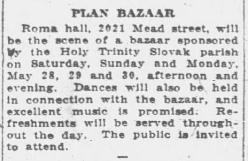 Racine Journal-News, May 24, 1927. Plan Bazaar.
Roma hall, 2021 Mead street, will be the scene of a bazaar sponsored by the Holy Trinity Slovak parish on Saturday, Sunday and Monday, May 28, 29 and 30, afternoon and evening. Dances will also be held in connection with the bazaar, and excellent music is promised. Refreshments will be served throughout the day. The public is invited to attend.