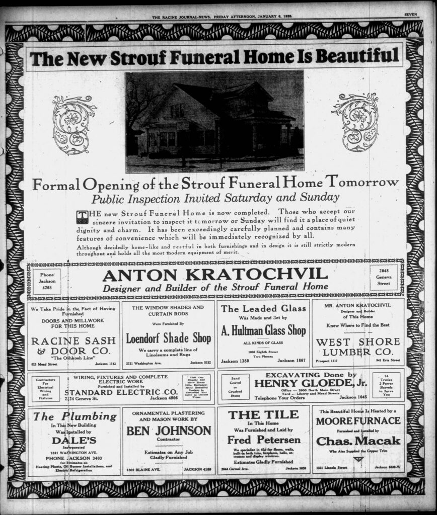 **The New Strouf Funeral Home Is Beautiful**

[Photo of a large two-story house with a porch, bare trees in the background]

**Formal Opening of the Strouf Funeral Home Tomorrow**  
**Public Inspection Invited Saturday and Sunday**

THE new Strouf Funeral Home is now completed. Those who accept our sincere invitation to inspect it tomorrow or Sunday will find it a place of quiet dignity and charm. It has been exceedingly carefully planned and contains many features of convenience which will be immediately recognized by all.

Although decidedly home-like and restful in both furnishings and in design it is still strictly modern throughout and holds all the most modern equipment of merit.

---

**ANTON KRATOCHVIL**  
*Designer and Builder of the Strouf Funeral Home*

**Phone**  
**Jackson**  
**4265**  
[ornamental border]

**2048**  
**Geneva**  
**Street**

---

**We Take Pride in the Fact of Having Furnished**  
**DOORS AND MILLWORK**  
**FOR THIS HOME**  

**RACINE SASH & DOOR CO.**  
*"The Oshkosh Line"*  
625 Mead Street Jackson 1143

---

**THE WINDOW SHADES AND CURTAIN RODS**  
Were Furnished By  

**Loendorf Shade Shop**  
We carry a complete line of Linoleums and Rugs  
2731 Washington Ave. Jackson 5152

---

**The Leaded Glass**  
Was Made and Set by  

**A. Hultman Glass Shop**  
ALL KINDS OF GLASS  
1006 Eighth Street  
Two Phones Jackson 1380 Jackson 1867

---

**MR. ANTON KRATOCHVIL**  
Designer and Builder  
of This Home  

**Knew Where to Find the Best**  

**WEST SHORE LUMBER CO.**  
941 Erie Street Prospect 1117

---

**Contractors For**  
**Electrical**  
**Wiring and**  
**Fixtures**  

**WIRING, FIXTURES AND COMPLETE ELECTRIC WORK**  
Furnished and Installed by  

**STANDARD ELECTRIC CO.**  
224 Geneva St. Jackson 4806

---

**Sand**  
**Gravel**  
**or**  
**Crushed**  
**Stone**  

**EXCAVATING Done by**  
**HENRY GLOEDE, Jr.**  
Office — 2600 North Main Street  
Yard — Liberty and Mead Streets  
Telephone Your Orders Jackson 1045

---

**14**  
**Trucks**  
**2 Power**  
**Shovels**  
**to**  
**Serve**  
**You**

---

**The Plumbing**  
In This New Building  
Was Installed by  

**DALE'S**  
Incorporated  
1521 WASHINGTON AVE.  
PHONE JACKSON 3403  
for Estimates on  
Heating Plants, Oil Burner Installations, and  
Electric Refrigeration

---

**ORNAMENTAL PLASTERING**  
**AND MASON WORK BY**  

**BEN JOHNSON**  
Contractor  

Estimates on Any Job  
Gladly Furnished  

1301 BLAINE AVE. JACKSON 4189

---

**THE TILE**  
In This Home  
Was Furnished and Laid by  

**Fred Petersen**  
We specialize in tile for floors, walls,  
built-in bath tubs, fireplaces, halls, en-  
trances and display windows.  
Estimates Gladly Furnished  

2044 Carmel Ave. Jackson 5830

---

**This Beautiful Home Is Heated by a**  
**MOORE FURNACE**  
Furnished and Installed by  

**Chas. Macak**  
Who Also Supplied the Copper Trim  

1321 Lincoln Street Jackson 6330-W

---

*(Newspaper header: THE RACINE JOURNAL-NEWS, FRIDAY AFTERNOON, JANUARY 6, 1928. SEVEN)*

