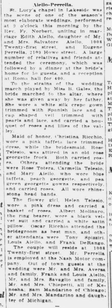 Racine Journal-News, August 4, 1928. Aiello-Perrello wedding.
Aiello-Perrella.St. Lucy's chapel in Lakeside was the scene of one of the season's most elaborate weddings, performed at 9 o'clock this morning by the Rev. Fr. Norbert, uniting in marriage Edith Aiello, daughter of Mr. and Mrs. Salvatore Aiello, 1008 Twenty-first street, and Eugene Perrella, 2109 Howe street. A large number of relatives and friends attended the ceremony, which was followed by a dinner at the bride's home for 50 guests, and a reception at Roma hall for 400.To the strains of the wedding march played by Miss B. Gales, the bride marched to the altar, where she was given away by her father. She wore a white silk crepe gown trimmed with Spanish lace and a cap shaped veil trimmed with pearls and lace, and carried a bouquet of roses and lilies of the valley.Maid of honor, Christina Ricchio, wore a pink taffeta lace trimmed dress, while the bridesmaid, Rose Telesio, was attired in an old rose georgette frock. Both carried roses. Others attending the bride were Rose Totera, Carmella Telesio, and Mary Aiello, who wore blue taffeta, peach georgette, and pea green georgette gowns respectively, and carried roses. All wore rhinestone head bands.The flower girl, Helen Telesio, wore a pink dress and carried a basket of roses. Albert Molinaro, the ring bearer, wore a black velvet suit and carried a white satin pillow. Oscar Ricchio attended the bridegroom as best man, and other attendants were Tony Spizziri, Louis Aiello, and Frank DeRango.The couple will reside at 1008 Twenty-first street. Mr. Perrella is employed at the Nash Motor company. Out of town guests at the wedding were Mr. and Mrs. Aversa and family, Frank and Louis Aiello, Mr. and Mrs. Savaglio and family, Mr. and Mrs. Chiepetti, all of Kenosha; Sam Mandarino of Chicago; Mr. and Mrs. Mandarino and daughter of Michigan.