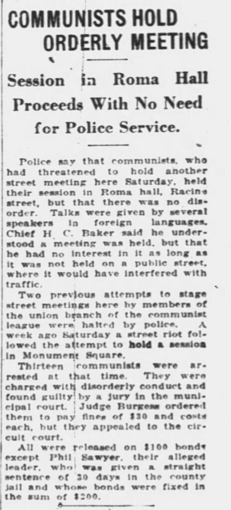 Racine Journal-News, August 29, 1929.
**COMMUNISTS HOLD ORDERLY MEETING**
**Session in Roma Hall
Proceeds With No Need
for Police Service.**
Police say that communists, who had threatened to hold another street meeting here Saturday, held their session in Roma hall, Racine street, but that there was no disorder. Talks were given by several speakers in foreign languages. Chief H. C. Baker said he understood a meeting was held, but that he had no interest in it as long as it was not held on a public street, where it would have interfered with traffic.
Two previous attempts to stage street meetings here by members of the union branch of the communist league were halted by police. A week ago Saturday a street riot followed the attempt to hold a session in Monument Square.
Thirteen communists were arrested at that time. They were charged with disorderly conduct and found guilty by a jury in the municipal court. Judge Burgess ordered them to pay fines of $30 and costs each, but they appealed to the circuit court.
All were released on $100 bonds except Phil Sawyer, their alleged leader, who was given a straight sentence of 30 days in the county jail and whose bonds were fixed in the sum of $200.