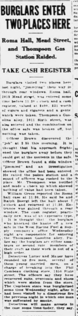 Racine Journal-News, February 13, 1930.
**Transcription of the newspaper article:**
**BURGLARS ENTER TWO PLACES HERE**
**Roma Hall, Mead Street, and Thompson Gas Station Raided.**
**TAKE CASH REGISTER**
Burglars visited two places here last night, “jimmying” their way in through rear windows. Roma hall, 2019 Mead street, was entered some time before 11:30 o’clock and a cash register, valued at $400, $31 worth of cigars and cigarettes and a gents’ watch were taken. Thompson’s Gasoline alley, 1011 Sixth street, was also entered and the combination on the office safe was broken off, but nothing was taken.
Officer Brown discovered the “job” at 3:35 this morning. It is thought that his approach frightened the burglars away before they could get at the contents in the safe. Officer Brown found a side window “jimmyed” and an investigation showed the office had been entered. He called the police station and a squad of officers was rushed to the place. Mr. Thompson was notified and made a check up which showed nothing of value had been taken.
William Greco reported the Roma hall case at 11:30. He said he and Ralph Boergi left the hall about 7 o’clock and returned at 11:30. Entrance was gained through a rear window. The cash register, practically new, was of an expensive type.
It is thought that the burglars who knocked the knobs off a new safe in the West Racine Fuel & Supply company’s office Wednesday night are responsible for entering the Thompson Gasoline alley. Police say the burglars are either amateurs or second rate members of their craft as their work is not of a high order.
Detectives Lutter and Mauer have rounded up five men, several of them young married men, on a charge of breaking into the Phil Combeau clothing store, 1350 State street. The officers say they have recovered suits, overcoats and shoes which were stolen from the store. The Combeau store was burglarized some time Wednesday night, after it had been visited by a disastrous fire the previous night in which one man was suffocated by smoke.
Detectives will make arrests in the case some time today, they say.