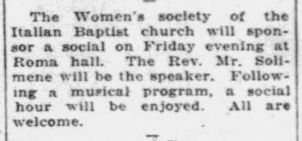Racine Journal-News, November 12, 1931. The Women's society of the Italian Baptist church will sponsor a social on Friday evening at Roma hall. The Rev. Mr. Solimene will be the speaker. Following a musical program, a social hour will be enjoyed. All are welcome.