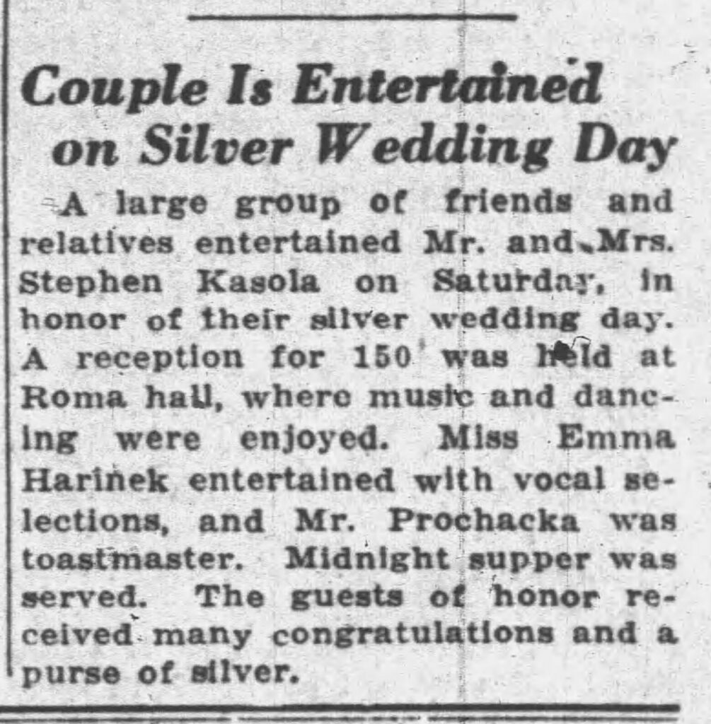 Racine Journal Times, October 19, 1933. Couple Is Entertained on Silver Wedding Day.
A large group of friends and relatives entertained Mr. and Mrs. Stephen Kasola on Saturday, in honor of their silver wedding day. A reception for 150 was held at Roma hall, where music and dancing were enjoyed. Miss Emma Harinek entertained with vocal selections, and Mr. Peter Prochaska was toastmaster. Midnight supper was served. The guests of honor received many congratulations and a purse of silver.