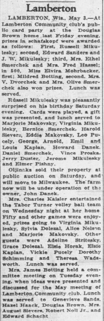 Here is some community news from the Racine Journal Times, May 7, 1934:
Lamberton
LAMBERTON, Wis., May 3.—At Lamberton Community club’s public card party at the Douglas Brown home last Friday evening, prizes in schafkopf were awarded as follows: First, Russell Mikulesky; second, Edward Sanders and J. W. Mikulesky; third, Mrs. Ethel Smerchek and Mrs. Fred Hassel; in 500, Miss Elvira Mohrbacker, first; Mildred Botting, second. Mrs. V. Dvorchek and Mrs. Olive Smerchek also won prizes. Lunch was served.
Russell Mikulesky was pleasantly surprised on his birthday Saturday evening. Cards were played, a gift was presented, and lunch served to Marjorie Makovsky, Virginia Mikulesky, Bernice Smerchek, Harold Sievers, Eddie Makovsky, Leo Pucely, George, Arnold, Emil and Louis Kaplan, Howard Danek, Daniel Smerchek, Vince Proska, Jerry Duster, Jerome Mikulesky and Elmer Pishny.
Oljineks sold their property at public auction on Saturday, and will move to Milwaukee. The farm now will be under operation of the owner, John Danek.
Mrs. Charles Kaisler entertained the Tabor Turner volley ball team on Wednesday night at her home. Fifty and other games were enjoyed, prizes going to Virginia Mikulesky, Sylvia Dolezal, Alice Nelson and Marjorie Makovsky. Other guests were Adeline Stritesky, Grace Dolezal, Elsie Horak, Elsie Kaplan, Vickie Pucely, Dorothy Schimming and Theresa Wadsworth. Lunch was served.
Mrs. James Botting held a committee meeting on Tuesday evening, when ideas were presented and discussed for the May meeting of Lamberton Community club. Lunch was served to Genevieve Sands, Hazel Haack, Douglas Brown, Mrs. August Sievers, Robert Noll Jr., and Edward Schacht.