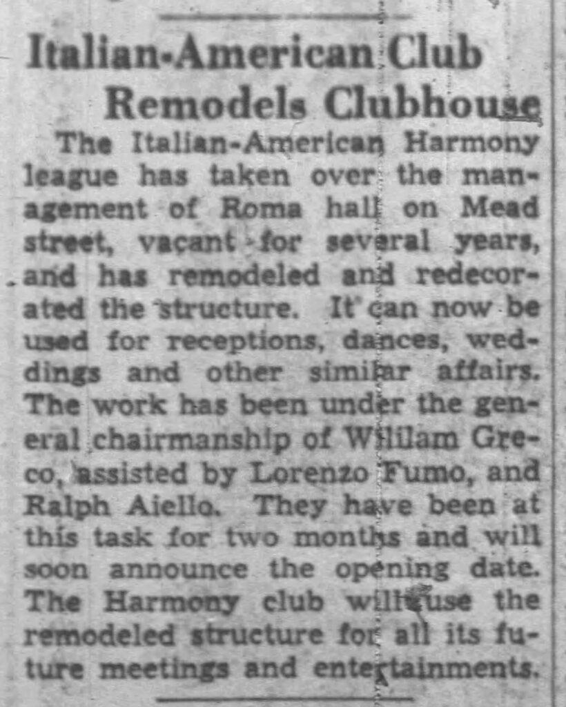 Racine Journal Times, August 21, 1936. Italian-American Club Remodels Clubhouse.
The Italian-American Harmony league has taken over the management of Roma hall on Mead street, vacant for several years, and has remodeled and redecorated the structure. It can now be used for receptions, dances, weddings and other similar affairs. The work has been under the general chairmanship of William Greco, assisted by Lorenzo Fumo, and Ralph Aiello. They have been at this task for two months and will soon announce the opening date. The Harmony club will use the remodeled structure for all its future meetings and entertainments.
