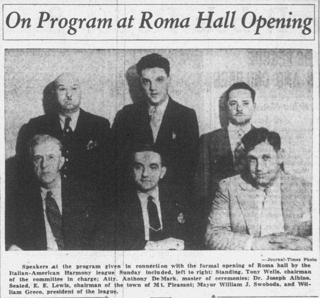Racine Journal Times, September 14, 1936. On Program at Roma Hall Opening. Speakers at the program given in connection with the formal opening of Roma hall by the Italian-American Harmony league Sunday included, left to right: Standing, Tony Wells, chairman of the committee in charge; Atty. Anthony DeMark, master of ceremonies; Dr. Joseph Albino. Seated, E. E. Lewis, chairman of the town of Mt. Pleasant; Mayor William J. Swoboda, and William Greco, president of the league.