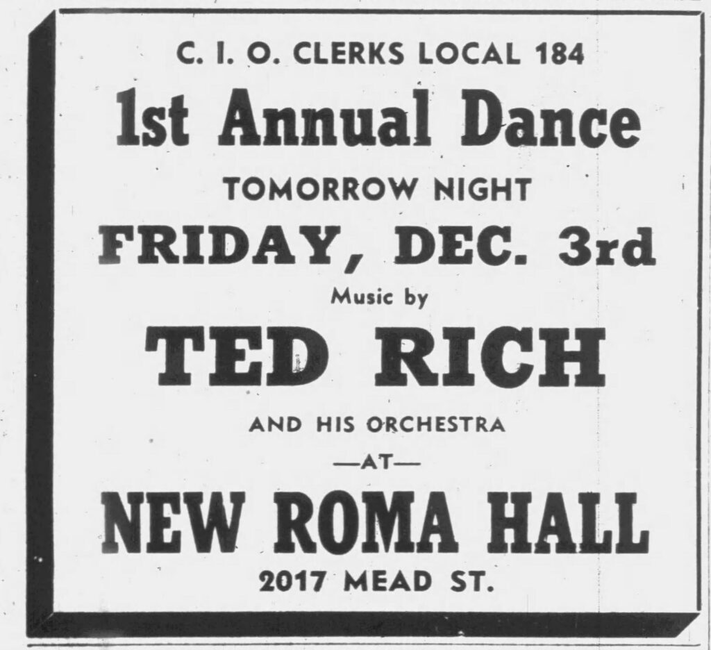 Racine Journal Times, December 2, 1937. C. I. O. Clerks Local 184 1st Annual Dance
Tomorrow Night
Friday, Dec. 3rd
Music by
Ted Rich
and his orchestra
at
New Roma Hall
2017 Mead St.