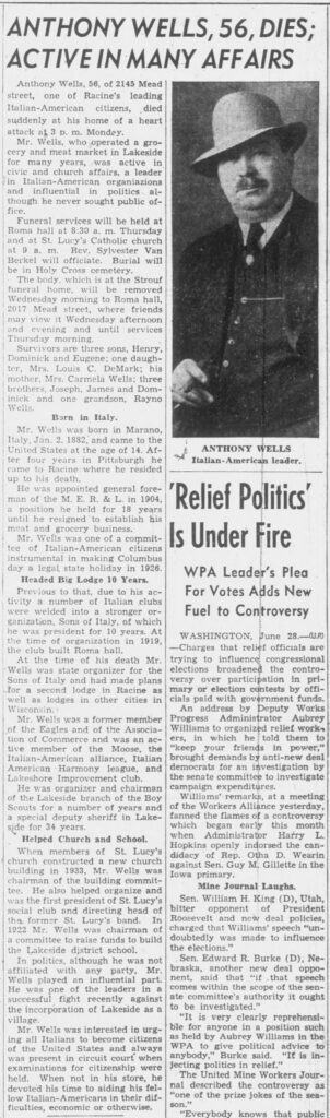 Racine Journal Times, June 28, 1938. Anthony Wells, 56, Dies; Active in Many Affairs.
Transcription of the obituary from The Journal Times, Racine, Wisconsin, Tuesday, June 28, 1938:ANTHONY WELLS, 56, DIES; ACTIVE IN MANY AFFAIRSAnthony Wells, 56, of 2145 Mead street, one of Racine’s leading Italian-American citizens, died suddenly at his home of a heart attack at 3 p.m. Monday.Mr. Wells, who operated a grocery and meat market in Lakeside for many years, was active in civic and church affairs, a leader in Italian-American organizations and influential in politics, although he never sought public office.Funeral services will be held at Roma hall at 8:30 a.m. Thursday and at St. Lucy’s Catholic church at 9 a.m. Rev. Sylvester Van Berkel will officiate. Burial will be in Holy Cross cemetery.The body, which is at the Strouf funeral home, will be removed Wednesday morning to Roma hall, 2017 Mead street, where friends may view it Wednesday afternoon and evening and until services Thursday morning.Survivors are three sons, Henry, Dominick and Eugene; one daughter, Mrs. Louis C. DeMark; his mother, Mrs. Carmela Wells; three brothers, Joseph, James and Dominick and one grandson, Rayno Wells.Born in Italy.Mr. Wells was born in Marano, Italy, Jan. 2, 1882, and came to the United States at the age of 14. After four years in Pittsburgh he came to Racine where he resided up to his death.He was appointed general foreman of the M. E. R. & L. in 1904, a position he held for 18 years until he resigned to establish his meat and grocery business.Mr. Wells was one of a committee of Italian-American citizens instrumental in making Columbus day a legal state holiday in 1926.Headed Big Lodge 10 Years.Previous to that, due to his activity a number of Italian clubs were welded into a stronger organization, Sons of Italy, of which he was president for 10 years. At the time of organization in 1919, the club built Roma hall.At the time of his death Mr. Wells was state organizer for the Sons of Italy and had made plans for a second lodge in Racine as well as lodges in other cities in Wisconsin.Mr. Wells was a former member of the Eagles and of the Association of Commerce and was an active member of the Moose, the Italian-American alliance, Italian American Harmony league, and Lakeshore Improvement club.He was organizer and chairman of the Lakeside branch of the Boy Scouts for a number of years and a special deputy sheriff in Lakeside for 34 years.Helped Church and School.When members of St. Lucy’s church constructed a new church building in 1933, Mr. Wells was chairman of the building committee. He also helped organize and was the first president of St. Lucy’s social club and directing head of the former St. Lucy’s band. In 1922 Mr. Wells was chairman of a committee to raise funds to build the Lakeside district school.In politics, although he was not affiliated with any party, Mr. Wells played an influential part. He was one of the leaders in a successful fight recently against the incorporation of Lakeside as a village.Mr. Wells was interested in urging all Italians to become citizens of the United States and always was present in circuit court when examinations for citizenship were held. When not in his store, he devoted his time to aiding his fellow Italian-Americans in their difficulties, economic or otherwise.(Accompanying photo caption:)
ANTHONY WELLS
Italian-American leader.