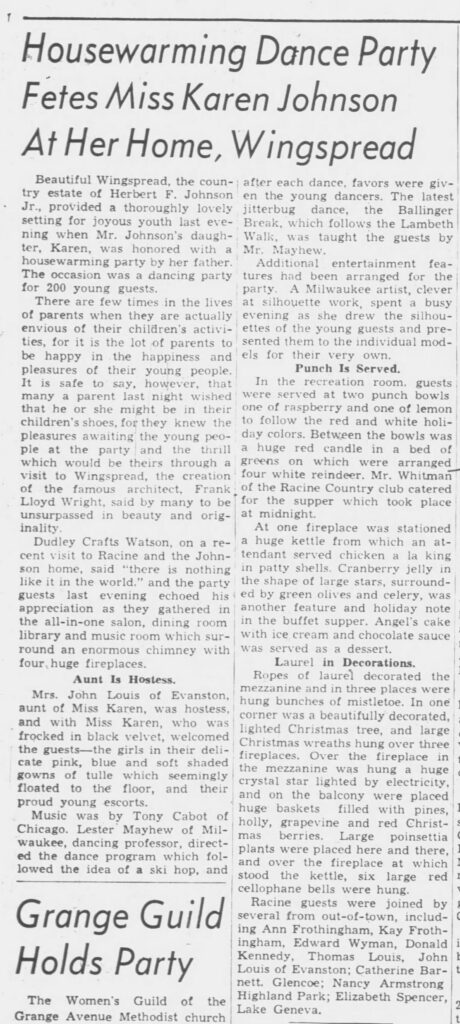 Racine Journal Times, December 29, 1939. 
Housewarming Dance Party Fetes Miss Karen Johnson At Her Home, WingspreadBeautiful Wingspread, the country estate of Herbert F. Johnson Jr., provided a thoroughly lovely setting for joyous youth last evening when Mr. Johnson's daughter, Karen, was honored with a housewarming party by her father. The occasion was a dancing party for 200 young guests.There are few times in the lives of parents when they are actually envious of their children's activities, for it is the lot of parents to be happy in the happiness and pleasures of their young people. It is safe to say, however, that many a parent last night wished that he or she might be in their children's shoes, for they knew the pleasures awaiting the young people at the party and the thrill which would be theirs through a visit to Wingspread, the creation of the famous architect, Frank Lloyd Wright, said by many to be unsurpassed in beauty and originality.Dudley Crafts Watson, on a recent visit to Racine and the Johnson home, said “there is nothing like it in the world,” and the party guests last evening echoed his appreciation as they gathered in the all-in-one salon, dining room library and music room which surround an enormous chimney with four huge fireplaces.Aunt Is HostessMrs. John Louis of Evanston, aunt of Miss Karen, was hostess, and with Miss Karen, who was frocked in black velvet, welcomed the guests—the girls in their delicate pink, blue and soft shaded gowns of tulle which seemingly floated to the floor, and their proud young escorts.Music was by Tony Cabot of Chicago. Lester Mayhew of Milwaukee, dancing professor, directed the dance program which followed the idea of a ski hop, and after each dance, favors were given the young dancers. The latest jitterbug dance, the Ballinger Break, which follows the Lambeth Walk, was taught the guests by Mr. Mayhew.Additional entertainment features had been arranged for the party. A Milwaukee artist, clever at silhouette work, spent a busy evening as she drew the silhouettes of the young guests and presented them to the individual models for their very own.Punch Is ServedIn the recreation room, guests were served at two punch bowls, one of raspberry and one of lemon to follow the red and white holiday colors. Between the bowls was a huge red candle in a bed of greens on which were arranged four white reindeer. Mr. Whitman of the Racine Country club catered for the supper which took place at midnight.At one fireplace was stationed a huge kettle from which an attendant served chicken a la king in patty shells. Cranberry jelly in the shape of large stars, surrounded by green olives and celery, was another feature and holiday note in the buffet supper. Angel's cake with ice cream and chocolate sauce was served as a dessert.Laurel in DecorationsRopes of laurel decorated the mezzanine and in three places were hung bunches of mistletoe. In one corner was a beautifully decorated, lighted Christmas tree, and large Christmas wreaths hung over three fireplaces. Over the fireplace in the mezzanine was hung a huge crystal star lighted by electricity, and on the balcony were placed huge baskets filled with pines, holly, grapevine and red Christmas berries. Large poinsettia plants were placed here and there, and over the fireplace at which stood the kettle, six large red cellophane bells were hung.Racine guests were joined by several from out-of-town, including Ann Frothingham, Kay Frothingham, Edward Wyman, Donald Kennedy, Thomas Louis, John Louis of Evanston; Catherine Barnett, Glencoe; Nancy Armstrong Highland Park; Elizabeth Spencer, Lake Geneva.


