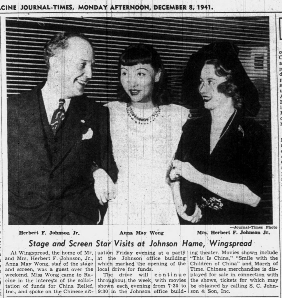 **RACINE JOURNAL-TIMES, MONDAY AFTERNOON, DECEMBER 8, 1941.**

**Herbert F. Johnson Jr.**  **Anna May Wong**  **Mrs. Herbert F. Johnson Jr.**

**Stage and Screen Star Visits at Johnson Home, Wingspread**

At Wingspread, the home of Mr. and Mrs. Herbert F. Johnson, Jr., Anna May Wong, star of the stage and screen, was a guest over the weekend. Miss Wong came to Racine in the interests of the solicitation of funds for China Relief, Inc., and spoke on the Chinese situation Friday evening at a party at the Johnson office building which marked the opening of the local drive for funds.

The drive will continue throughout the week, with movies shown each evening from 7:30 to 9:30 in the Johnson office building theater. Movies shown include “This Is China,” “Smile with the Children of China” and March of Time. Chinese merchandise is displayed for sale in connection with the shows, tickets for which may be obtained by calling S. C. Johnson & Son, Inc.

*(Journal-Times Photo)*

---

**Transcription notes:**  
This is a complete, literal transcription of the visible newspaper clipping. The image is a historical black-and-white photo with accompanying caption and article text from December 8, 1941. No significant portions appear to be missing or illegible in the provided scan.