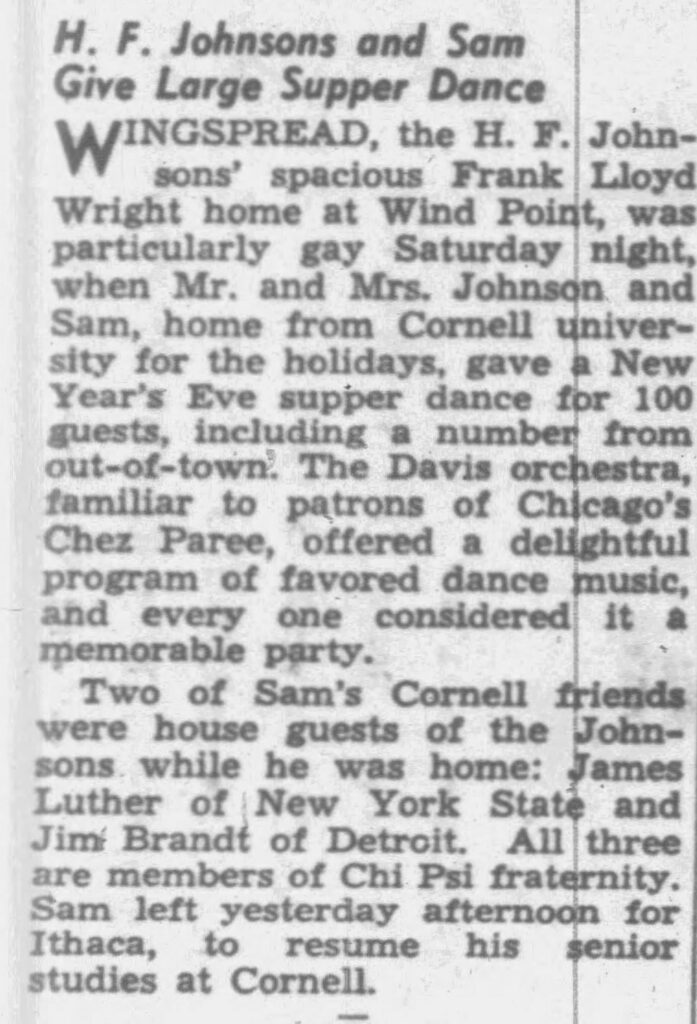 Racine Journal Times, January 5, 1950.

**Transcription of the Newspaper Article:**

**H. F. Johnsons and Sam Give Large Supper Dance**

WINGSPREAD, the H. F. Johnsons’ spacious Frank Lloyd Wright home at Wind Point, was particularly gay Saturday night, when Mr. and Mrs. Johnson and Sam, home from Cornell university for the holidays, gave a New Year’s Eve supper dance for 100 guests, including a number from out-of-town. The Davis orchestra, familiar to patrons of Chicago’s Chez Paree, offered a delightful program of favored dance music, and every one considered it a memorable party.

Two of Sam’s Cornell friends were house guests of the Johnsons while he was home: James Luther of New York State and Jim Brandt of Detroit. All three are members of Chi Psi fraternity. Sam left yesterday afternoon for Ithaca, to resume his senior studies at Cornell.