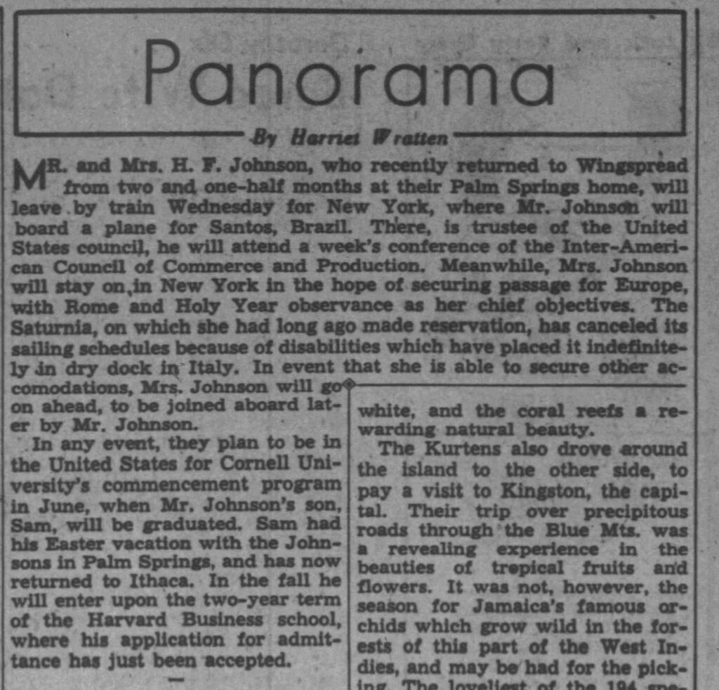 **Transcription of the newspaper article:**

**Panorama**  
*By Harriet Wratten*

MR. and Mrs. H. F. Johnson, who recently returned to Wingspread from their Palm Springs home, will leave by train Wednesday for New York, where Mr. Johnson will board a plane for Santos, Brazil. There, as trustee of the United States council, he will attend a week’s conference of the Inter-American Council of Commerce and Production. Meanwhile, Mrs. Johnson will stay on in New York in the hope of securing passage for Europe, with Rome and Holy Year observance as her chief objectives. The Saturnia, on which she had long ago made reservation, has canceled its sailing schedules because of disabilities which have placed it indefinitely in dry dock in Italy. In event that she is able to secure other accommodations, Mrs. Johnson will go on ahead, to be joined aboard later by Mr. Johnson.

In any event, they plan to be in the United States for Cornell University’s commencement program in June, when Mr. Johnson’s son, Sam, will be graduated. Sam had his Easter vacation with the Johnsons in Palm Springs, and has now returned to Ithaca. In the fall he will enter upon the two-year term of the Harvard Business school, where his application for admittance has just been accepted.

---

This appears to be from *The Journal-Times* (Racine, Wisconsin), dated April 10, 1950, based on the filename. The article focuses on the travel plans of Mr. and Mrs. H. F. Johnson (likely Herbert F. Johnson of S.C. Johnson & Son / Johnson Wax, owners of Wingspread). The right-hand column continues with unrelated local news about other travelers.
