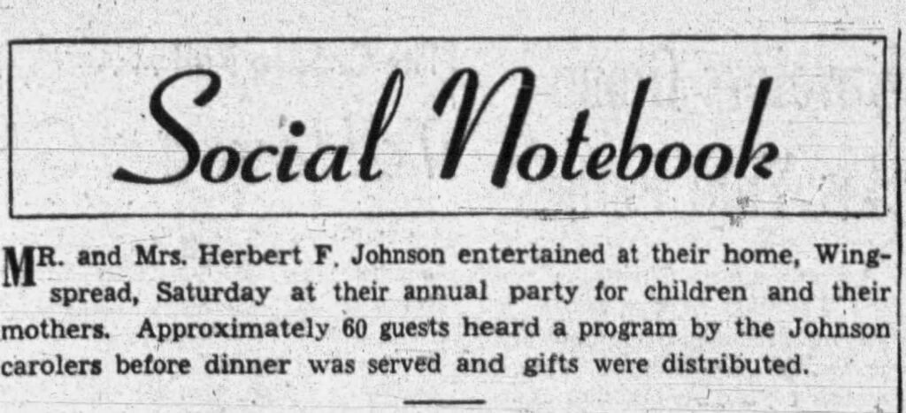 Racine Journal Times, December 22, 1952. Mr. and Mrs. Herbert F. Johnson entertained at their home, Wingspread, Saturday at their annual party for children and their mothers. Approximately 60 guests heard a program by the Johnson carolers before dinner was served and gifts were distributed.