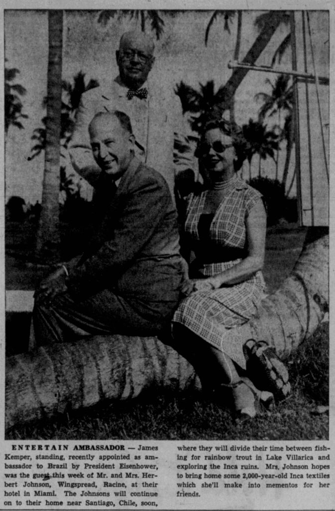 Racine Journal Times, February 12, 1954. 
**Transcription of the newspaper caption:**

**ENTERTAIN AMBASSADOR** — James Kemper, standing, recently appointed as ambassador to Brazil by President Eisenhower, was the guest this week of Mr. and Mrs. Herbert Johnson, Wingspread, Racine, at their hotel in Miami. The Johnsons will continue on to their home near Santiago, Chile, soon, where they will divide their time between fishing for rainbow trout in Lake Villarica and exploring the Inca ruins. Mrs. Johnson hopes to bring home some 2,000-year-old Inca textiles which she'll make into mementos for her friends.