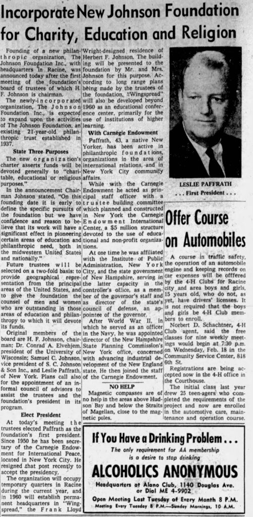 Racine Journal Times, January 26, 1959. 
**Incorporate New Johnson Foundation for Charity, Education and Religion**

**Founding of a new philanthropic organization, The Johnson Foundation Inc., with headquarters in Racine, was announced today after the first meeting of the foundation’s board of trustees of which H. F. Johnson is chairman.**

The newly-incorporated organization, The Johnson Foundation Inc., is expected to expand upon the activities of the Johnson Foundation, an existing 21-year-old philanthropic trust established in 1937.

**State Three Purposes**

The new organization’s charter asserts funds will be devoted generally to “charitable, educational or religious purposes.”

In the announcement Chairman Johnson stated, “On this founding date it is early to define the specific pursuits of the foundation but we have confidence and reason to believe that its work will have a significant effect in pioneering certain areas of education and philanthropic need, both in the midwestern United States and nationally.”

Future trustees will be selected on a two-fold basis: to provide geographical representation from the principal areas of the United States, and to give the foundation the counsel of men and women who are outstanding in those areas of education and philanthropy to which it will devote its funds.

Original members of the board are H. F. Johnson, chairman; Dr. Conrad A. Elvehjem, president of the University of Wisconsin; Samuel C. Johnson, vice president of S. C. Johnson & Son Inc., and S. C. Johnson of New York. Plans call also for the appointment of an informal council of advisors to assist the trustees and the foundation’s president in its program.

**Elect President**

At today’s meeting the trustees elected Paffrath as the foundation’s first president. Since 1950 he has been secretary of the Carnegie Endowment for International Peace, located in New York City. He resigned that post recently to accept the presidency.

The organization will occupy temporary quarters in Racine during the current year, and in 1960 will establish permanent headquarters in “Wingspread,” the Frank Lloyd Wright-designed residence of Herbert F. Johnson. The building will be presented to the foundation by Mr. and Mrs. Johnson for this purpose. According to long range plans being made by the trustees of the foundation, “Wingspread” will also be developed beyond 1960 as an educational conference center, primarily for the use of institutions of higher learning.

**With Carnegie Endowment**

Paffrath, 43, a native New Yorker, has been active in philanthropic foundations, organizations in the area of international relations, and in New York City community affairs.

While with the Carnegie Endowment he acted as principal staff officer with a trustee building committee which planned and constructed in New York the Carnegie Endowment International Center, a $5 million structure devoted to the use of educational and non-profit organizations.

At one time he was affiliated with the Institute of Public Administration, New York City, and the state government of New Hampshire, serving in the latter capacity in the controller’s office, as a member of the governor’s staff and as director of the state’s council of defense, an appointee of the governor.

After World War II, in which he served as an officer in the Navy, he was appointed director of the New Hampshire State Planning Commission’s New York office, concerned with advancing industrial development of the New England state. He then joined the staff of the Carnegie Endowment.


**LESLIE PAFFRATH**  
... First President ...

