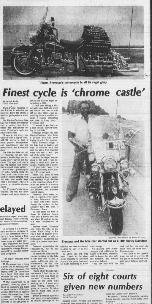 Racine Journal Times, August 3, 1978.
Finest Freeman's motorcycle in all its regal glory
Finest cycle is 'chrome castle'

By Patrick Reilly

Journal Times Staff

When Finest Freeman of 1645 Racine St. rides his motorcycle down the street it tends to grab people's attention.

His Harley-Davidson bike has two wheels, two fenders and a motor, but that's where the similarities between Freeman's cycle and other bikes ends.

Of course not every motorcycle has a digital clock, AM-FM stereo in dash 8-track player, loudspeakers and headphones, and red mock-velvet. But Freeman's does.

The bike has fake red velvet covering the gas tank, fenders, saddle bags and virtually every part of the machine. The seat is of matching red leather and resembles a small horse saddle.

Add to that, glistening silver knobs running along the front and rear axles and leather straps hanging from the seat and saddle bags. That's Freeman's bike at a glance: a movable chrome castle.

But Freeman's bike is not finished. He still has more changes and more things to add to the bike he began remodeling in 1969.

"I had been riding a motorcycle since 1966 and when the doctor told me to stay off my bike while I was recovering from a bladder ailment I started rebuilding the bike to keep busy," Freeman said.

"I wanted to get back on a bike so bad I started working on this bike."

Freeman bought the 1969 Harley-Davidson bike from a dealer who had been trying to sell it for months.

When Freeman bought it the bike had no brakes and was so covered with dirt that his wife's first reaction when she saw it was "get rid of the dirty thing."

Instead, he began remodeling it. He said it was nothing to start with, just an engine, fenders and a frame.

"I just didn't want it to look like anybody else's Harley," Freeman said.

From that point it took many working hours, money and patience to get the bike to the condition where Freeman can enter it in custom motorcycle shows around the Midwest and southern United States.

Freeman often takes his bike to custom cycle shows in Iowa, Wisconsin, Illinois to show with other bikers, though the farthest he has actually rode the bike is Davenport, Iowa.

He has taken his bike to shows in Madison, Janesville and Elkhorn and has won about 20 trophies in custom bike competition, he said.

Besides shows, Freeman also rides his bike in parades. While riding in Racine's July 4th parade, Freeman was asked to ride in Milwaukee's Halloween parade by a parade representative.

Freeman appreciates the recognition, but it has meant sacrifices.

He estimates that since he started working on the bike it has cost him $12,000 in parts, additions and improvements. As for time spent, he figures about 700 working hours.

"Some of my friends can't see where I find the patience to work long hours on the bike," Freeman said. "I spend all my spare time working on it. I don't care about fishing, hunting, or going to taverns. It takes just so much time to do things right."

Before Freeman puts on a new piece of ornamentation he makes drawings of the addition and then cardboard models to see if it will "work out."

He often will ask help from friends in the sheet metal industry to fabricate many of the parts that must be made according to Freeman's design.

No matter how many changes and additions he makes to the bike, Freeman said he keeps the bike safe and rideable, and always wears his helmet.

"You can play with the back end but you can't do much with the front end," Freeman said.

"You have to be careful what you put on a cycle. If you put on too much the bike gets out of balance and wobbles."

Journal Times Photos by Arthur P. Haas
Freeman and the bike that started out as a 1969 Harley-Davidson