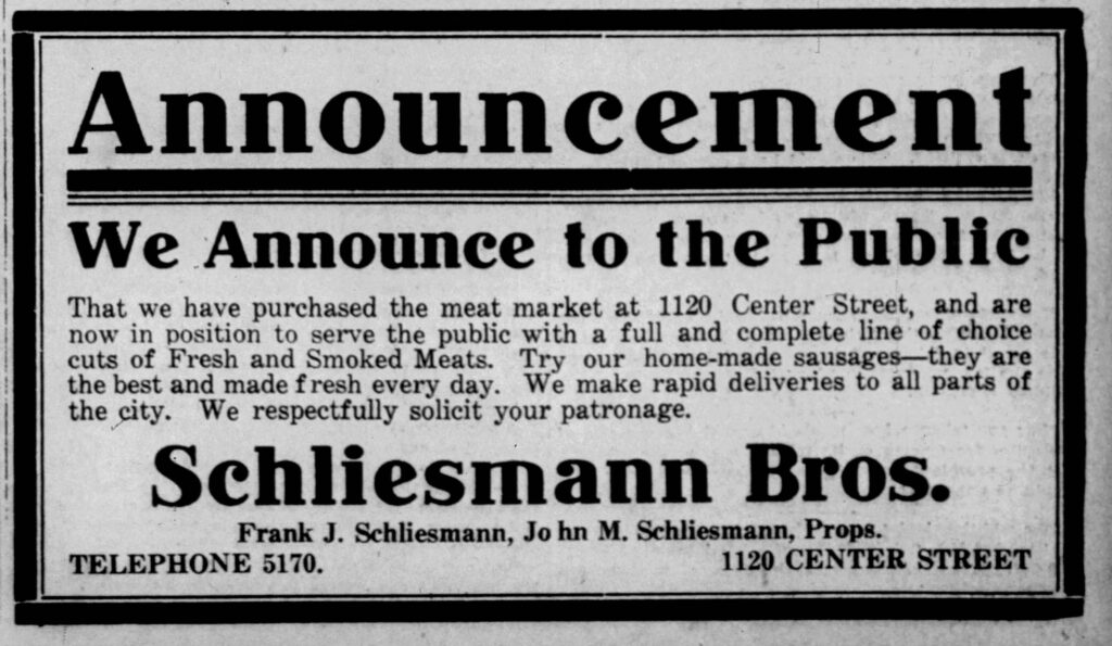 Racine Journal-News, September 20, 1916. Announcement. We Announce to the Public That we have purchased the meat market at 1120 Center Street, and are now in position to serve the public with a full and complete line of choice cuts of Fresh and Smoked Meats. Try our home-made sausages -- they are the best and are made fresh every day. We make rapid deliveries to all parts of the city. We respectfully solicit your patronage
Schliesmann Bros.
Frank J. Schliesmann, John M. Schliesmann, Props.
Telephone 5170. 1120 Center Street.