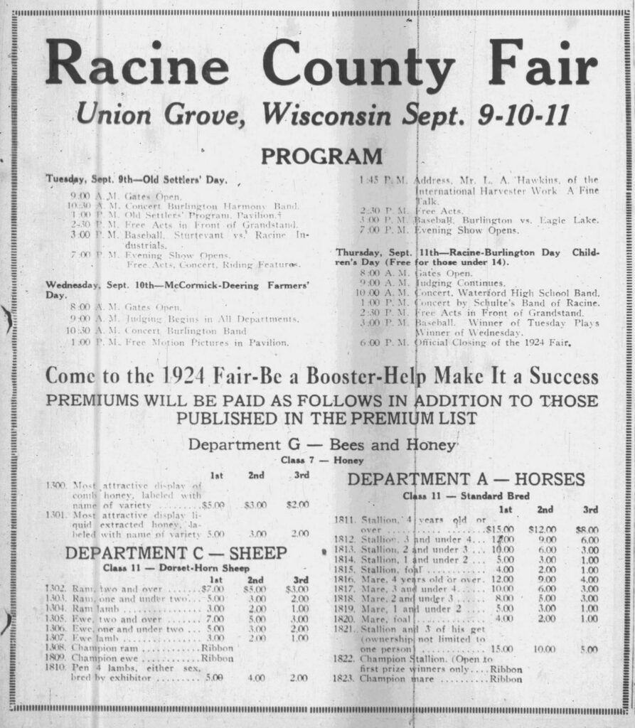 Racine County Fair, Union Grove, Wisconsin, Sept. 9-10-11. Racine Journal-News, September 8, 1924.
**Racine County Fair**  
**Union Grove, Wisconsin Sept. 9-10-11**

**PROGRAM**

**Tuesday, Sept. 9th—Old Settlers’ Day.**  
9:00 A. M. Gates Open.  
10:30 A. M. Concert Burlington Harmony Band.  
1:00 P. M. Old Settlers’ Program, Pavilion.  
2:30 P. M. Free Acts in Front of Grandstand.  
3:00 P. M. Baseball, Sturtevant vs. Racine Industrials.  
7:00 P. M. Evening Show Opens.  
Free Acts, Concert, Riding Features.

**Wednesday, Sept. 10th—McCormick-Deering Farmers’ Day.**  
8:00 A. M. Gates Open.  
9:00 A. M. Judging Begins in All Departments.  
10:30 A. M. Concert Burlington Band.  
1:00 P. M. Free Motion Pictures in Pavilion.  
1:45 P. M. Address, Mr. L. A. Hawkins, of the International Harvester Work A Fine Talk.  
2:30 P. M. Free Acts.  
3:00 P. M. Baseball, Burlington vs. Eagle Lake.  
7:00 P. M. Evening Show Opens.

**Thursday, Sept. 11th—Racine-Burlington Day Children’s Day (Free for those under 14).**  
8:00 A. M. Gates Open.  
9:00 A. M. Judging Continues.  
10:00 A. M. Concert, Waterford High School Band.  
1:00 P. M. Concert by Schulte’s Band of Racine.  
2:30 P. M. Free Acts in Front of Grandstand.  
3:00 P. M. Baseball. Winner of Tuesday Plays Winner of Wednesday.  
6:00 P. M. Official Closing of the 1924 Fair.

**Come to the 1924 Fair—Be a Booster—Help Make It a Success**  
**PREMIUMS WILL BE PAID AS FOLLOWS IN ADDITION TO THOSE PUBLISHED IN THE PREMIUM LIST**

**Department G — Bees and Honey**  
**Class 7 — Honey**  

| No. | Description                                      | 1st   | 2nd   | 3rd   |
|-----|--------------------------------------------------|-------|-------|-------|
| 1300| Most attractive display of comb honey, labeled with name of variety | $5.00 | $3.00 | $2.00 |
| 1301| Most attractive display liquid extracted honey, labeled with name of variety | 5.00  | 3.00  | 2.00  |

**DEPARTMENT C — SHEEP**  
**Class 11 — Dorset-Horn Sheep**  

| No. | Description                          | 1st   | 2nd   | 3rd   |
|-----|--------------------------------------|-------|-------|-------|
| 1302| Ram, two and over                    | $7.00 | $5.00 | $3.00 |
| 1303| Ram, one and under two               | 5.00  | 3.00  | 2.00  |
| 1304| Ram lamb                             | 3.00  | 2.00  | 1.00  |
| 1305| Ewe, two and over                    | 7.00  | 5.00  | 3.00  |
| 1306| Ewe, one and under two               | 5.00  | 3.00  | 2.00  |
| 1307| Ewe lamb                             | 3.00  | 2.00  | 1.00  |
| 1308| Champion ram                         | Ribbon|       |       |
| 1809| Champion ewe                         | Ribbon|       |       |
| 1810| Pen 4 lambs, either sex, bred by exhibitor | 5.00 | 4.00 | 2.00 |

**DEPARTMENT A — HORSES**  
**Class 11 — Standard Bred**  

| No. | Description                                      | 1st    | 2nd    | 3rd   |
|-----|--------------------------------------------------|--------|--------|-------|
| 1811| Stallion, 4 years old or over                    | $15.00 | $12.00 | $8.00 |
| 1812| Stallion, 3 and under 4                          | 12.00  | 9.00   | 6.00  |
| 1813| Stallion, 2 and under 3                          | 10.00  | 6.00   | 3.00  |
| 1814| Stallion, 1 and under 2                          | 5.00   | 3.00   | 1.00  |
| 1815| Stallion, foal                                   | 4.00   | 2.00   | 1.00  |
| 1816| Mare, 4 years old or over                        | 12.00  | 9.00   | 4.00  |
| 1817| Mare, 3 and under 4                              | 10.00  | 6.00   | 3.00  |
| 1818| Mare, 2 and under 3                              | 8.00   | 5.00   | 3.00  |
| 1819| Mare, 1 and under 2                              | 5.00   | 3.00   | 1.00  |
| 1820| Mare, foal                                       | 4.00   | 2.00   | 1.00  |
| 1821| Stallion and 3 of his get (ownership not limited to one person) | 15.00 | 10.00 | 5.00 |
| 1822| Champion Stallion. (Open to first prize winners only) | Ribbon |       |       |
| 1823| Champion mare                                    | Ribbon |       |       |