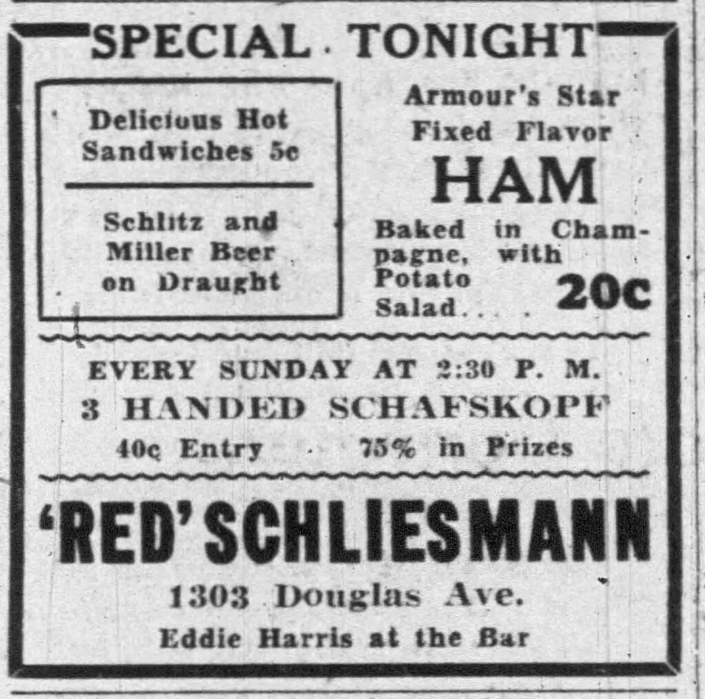 Racine Journal-Times, September 15, 1934.
Special Tonight
Delicious Hot Sandwiches 5c
Schlitz and Miller Beer on Draught
Armour’s Star Fixed Flavor Ham
Baked in Champagne, with Potato Salad . . . . 20c

Every Sunday at 2:30 P. M.
3 Handed Schafskopf
40c Entry  75% in Prizes

‘Red’ Schliesmann
1303 Douglas Ave.
Eddie Harris at the Bar

