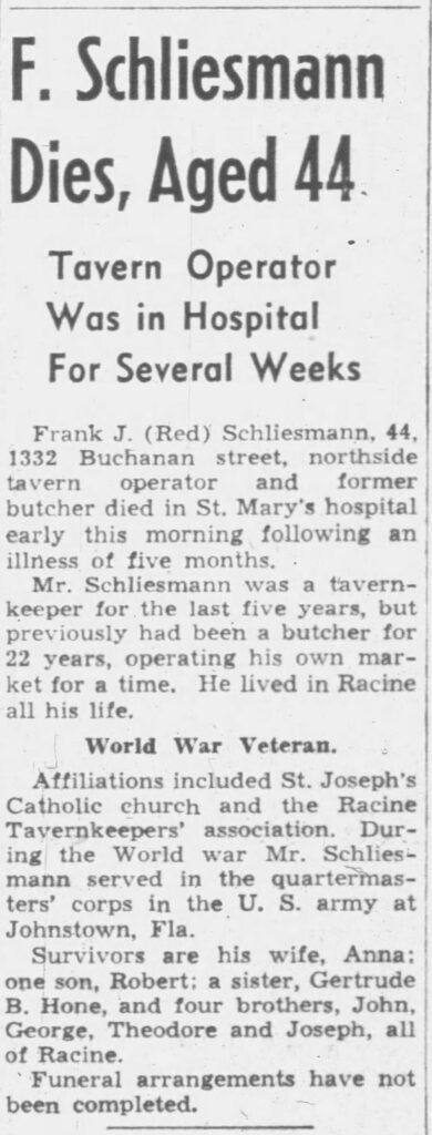 F. Schliesmann Dies, Aged 44

Tavern Operator Was in Hospital For Several Weeks

Frank J. (Red) Schliesmann, 44, 1332 Buchanan street, northside tavern operator and former butcher died in St. Mary’s hospital early this morning following an illness of five months.

Mr. Schliesmann was a tavern-keeper for the last five years, but previously had been a butcher for 22 years, operating his own market for a time. He lived in Racine all his life.

World War Veteran.

Affiliations included St. Joseph’s Catholic church and the Racine Tavernkeepers’ association. During the World war Mr. Schliesmann served in the quartermasters’ corps in the U. S. army at Johnstown, Fla.

Survivors are his wife, Anna; one son, Robert; a sister, Gertrude B. Hone, and four brothers, John, George, Theodore and Joseph, all of Racine.

Funeral arrangements have not been completed.