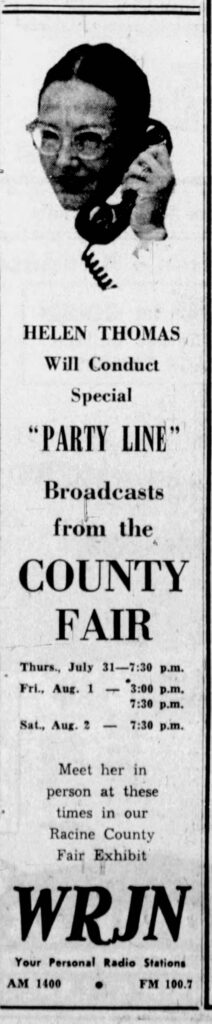 This combines two Racine History subjects -- WRJN radio station and Racine County fairs, July 30, 1958:

HELEN THOMAS
Will Conduct
Special
“PARTY LINE”
Broadcasts
from the
COUNTY FAIR

Thurs., July 31—7:30 p.m.
Fri., Aug. 1 — 3:00 p.m.
7:30 p.m.
Sat., Aug. 2 — 7:30 p.m.

Meet her in
person at these
times in our
Racine County
Fair Exhibit

WRJN
Your Personal Radio Stations
AM 1400 • FM 100.7