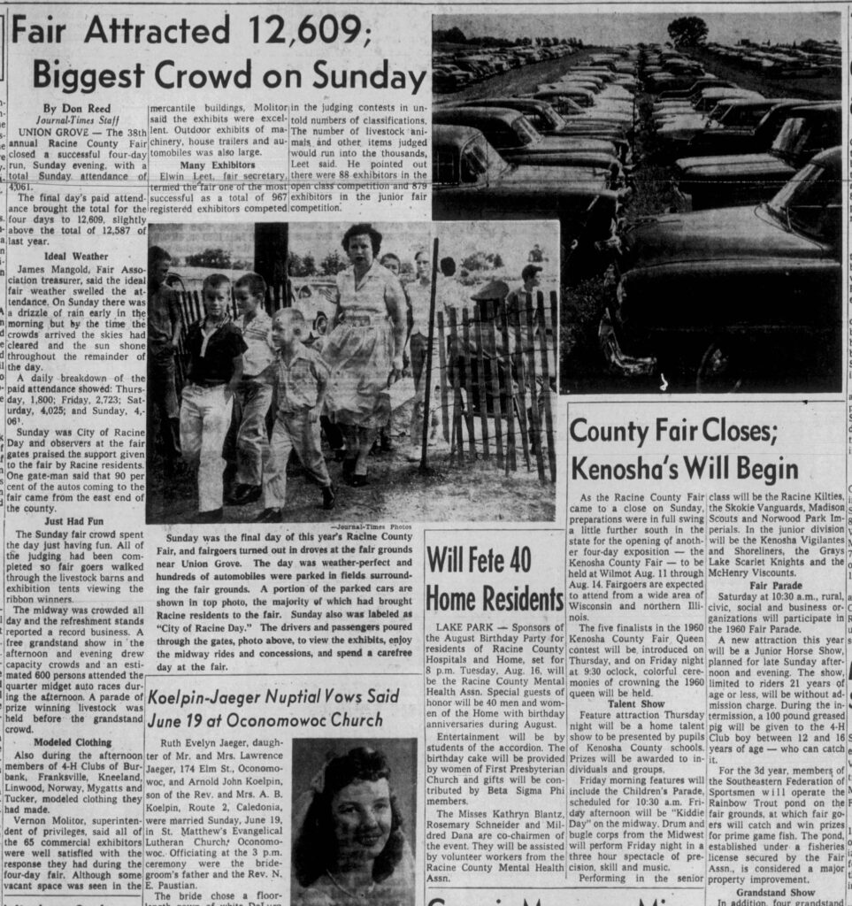 Fair Attracted 12,609; Biggest Crowd on Sunday. Racine Journal Times, August 8, 1960.
**Fair Attracted 12,609;  
Biggest Crowd on Sunday**

By Don Reed  
Journal-Times Staff

UNION GROVE — The 38th annual Racine County Fair closed a successful four-day run, Sunday evening, with a total Sunday attendance of 4,061.

The final day’s paid attendance brought the total for the four days to 12,609, slightly above the total of 12,587 of last year.

**Ideal Weather**  
James Mangold, Fair Association treasurer, said the ideal fair weather swelled the attendance. On Sunday there was a drizzle of rain early in the morning but by the time the crowds arrived the skies had cleared and the sun shone throughout the remainder of the day.

A daily breakdown of the paid attendance showed: Thursday, 1,800; Friday, 2,723; Saturday, 4,025; and Sunday, 4,061.

Sunday was City of Racine Day and observers at the fair gates praised the support given to the fair by Racine residents. One gate-man said that 90 per cent of the autos coming to the fair came from the east end of the county.

**Just Had Fun**  
The Sunday fair crowd spent the day just having fun. All of the judging had been completed so fair goers walked through the livestock barns and exhibition tents viewing the ribbon winners.

The midway was crowded all day and the refreshment stands reported a record business. A free grandstand show in the afternoon and evening drew capacity crowds and an estimated 600 persons attended the quarter midget auto races during the afternoon. A parade of prize winning livestock was held before the grandstand crowd.

**Modeled Clothing**  
Also during the afternoon members of 4-H Clubs of Burbank, Franksville, Kneeland, Linwood, Norway, Mygatts and Tucker, modeled clothing they had made.

Vernon Molitor, superintendent of privileges, said all of the 65 commercial exhibitors were well satisfied with the response they had during the four-day fair. Although some vacant space was seen in the mercantile buildings, Molitor said the exhibits were excellent. Outdoor exhibits of machinery, house trailers and automobiles was also large.

**Many Exhibitors**  
Elwin Leet, fair secretary, termed the fair one of the most successful as a total of 967 registered exhibitors competed in the judging contests in untold numbers of classifications. The number of livestock animals and other items judged would run into the thousands, Leet said. He pointed out there were 88 exhibitors in the open class competition and 879 exhibitors in the junior fair competition.

---

**Photo caption (from the page):**  
Sunday was the final day of this year’s Racine County Fair, and fairgoers turned out in droves at the fair grounds near Union Grove. The day was weather-perfect and hundreds of automobiles were parked in fields surrounding the fair grounds. A portion of the parked cars are shown in top photo, the majority of which had brought Racine residents to the fair. Sunday also was labeled as “City of Racine Day.” The drivers and passengers poured through the gates, photo above, to view the exhibits, enjoy the midway rides and concessions, and spend a carefree day at the fair.