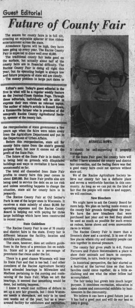 Guest Editorial: Future of the County Fair, by Russell Rowe, a Kansasville farmer who is president of the non-profit Racine County Agricultural Society, sponsor of the county fair. Racine Journal Times, August 8, 1971.

**Guest Editorial**  
**Future of County Fair**

The season for county fairs is in full tilt, creating an enjoyable splatter of blue ribbon entertainment across the state.

Attendance figures will be high, they have been going up every year. The Racine County Fair is expected to draw well over 40,000.

The traditional county fair looks good on the surface, but actually about half of the county fairs are in financial difficulty. The Racine County Fair is doing all right this year, but its operating budget is always low and future prospects of state aid are cloudy.

The money problem in large part dates to the reorganization of state government a few years ago when the fairs were taken away from the Agriculture Department and put in the Department of Urban Affairs.

Before this reorganization, state aid for county fairs came from the state’s general purpose fund, but now it comes out of the profit of the State Fair.

The future of the State Fair is in doubt. It is being held on grounds with dilapidated buildings and ways to revitalize it have been unsuccessful so far.

The total aid channeled from State Fair profits to county fairs this year comes to about $360,000. But State Fair profits also are being used to service the debt on an ice rink and unless something happens to change the situation, state aid for county fairs is in jeopardy.

The Racine County Fair at Old Settler’s Park is one of the larger ones in Wisconsin. It receives a state subsidy of about $6,000 for operating expenses and the Racine County Board is helping out with paying for three large buildings which have been constructed in recent years.

**State Guidelines**

The Racine County Fair is one of 76 county and district fairs in the state. Every fair is different because the facility, location and exhibits are different.

The state, however, does set uniform guidelines in the form of a premium list on exhibits. State aid is paid on a percentage of premiums that come under the list.

There is a good chance Wisconsin will lose its State Fair and that is too bad. I and other members of the Racine Agriculture Society have attended hearings in Milwaukee and Madison pertaining to the moving and maintaining of the State Fair. When we left the hearings, it seemed that something would be done, but nothing happens.

I know it would cost millions of dollars to set up a new fair grounds, but I think Wisconsin needs a showplace, not only to be used two weeks out of the year, but as a year-around facility for exhibitors and recreation.

It should be self-supporting if properly managed.

If the State Fair goes, the county fairs will suffer. I have attended the county and district fair convention, and the feeling there was that a good many fairs could not operate without state aid.

We of the Racine Agriculture Society believe our county fair has a definite place and serves a worthwhile function in this community. As long as we can put on the kind of fair that the people will come to and support, we will continue.

**New Bleachers**

We might have to ask the County Board for more help. We plan on having more events at the county fair grounds throughout the year. We have the new bleachers that were purchased last year and we feel they should be used as much as possible for such events as rodeos, horse shows and even snowmobile races in winter.

The Racine County Fair is more than a livestock show and a carnival. It is one of the few places where city and country people can mix together in mutual pleasure.

The county fair gives youth in 4-H, Future Farmers and Future Homemakers a place to show their animals and learn to compete. Competition, in turn, leads to progress.

In historical perspective, the fair started as a festival at the harvest time so that farm families could come together, do a little socializing and see what the other fellow had accomplished.

The fair today has grown into much larger purpose. It combines recreation, education in open classes and commercial exhibits by businessmen in the community.

We believe it can have a good future just as it has had a good past and will do our best to keep it going.

---

*Editor’s note: Today’s guest editorial is the first in what will be a regular weekly feature on the Journal-Times Opinion Page. Through these editorials, individuals will be able to express their own views on relevant topics. The author of today’s article is Russell Rowe, a Kansasville farmer who is president of the non-profit Racine County Agricultural Society, sponsor of the county fair.*